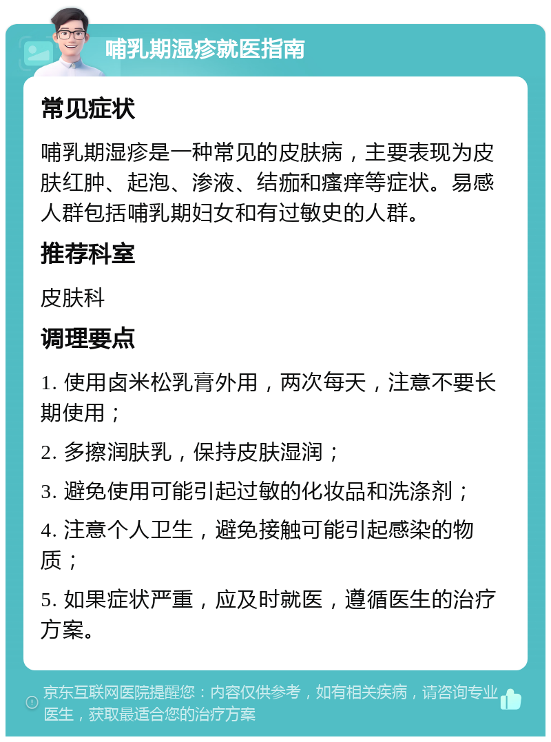 哺乳期湿疹就医指南 常见症状 哺乳期湿疹是一种常见的皮肤病，主要表现为皮肤红肿、起泡、渗液、结痂和瘙痒等症状。易感人群包括哺乳期妇女和有过敏史的人群。 推荐科室 皮肤科 调理要点 1. 使用卤米松乳膏外用，两次每天，注意不要长期使用； 2. 多擦润肤乳，保持皮肤湿润； 3. 避免使用可能引起过敏的化妆品和洗涤剂； 4. 注意个人卫生，避免接触可能引起感染的物质； 5. 如果症状严重，应及时就医，遵循医生的治疗方案。