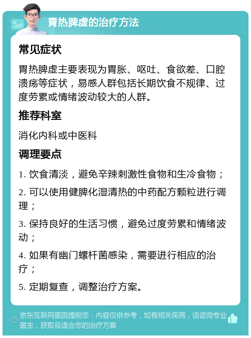 胃热脾虚的治疗方法 常见症状 胃热脾虚主要表现为胃胀、呕吐、食欲差、口腔溃疡等症状，易感人群包括长期饮食不规律、过度劳累或情绪波动较大的人群。 推荐科室 消化内科或中医科 调理要点 1. 饮食清淡，避免辛辣刺激性食物和生冷食物； 2. 可以使用健脾化湿清热的中药配方颗粒进行调理； 3. 保持良好的生活习惯，避免过度劳累和情绪波动； 4. 如果有幽门螺杆菌感染，需要进行相应的治疗； 5. 定期复查，调整治疗方案。