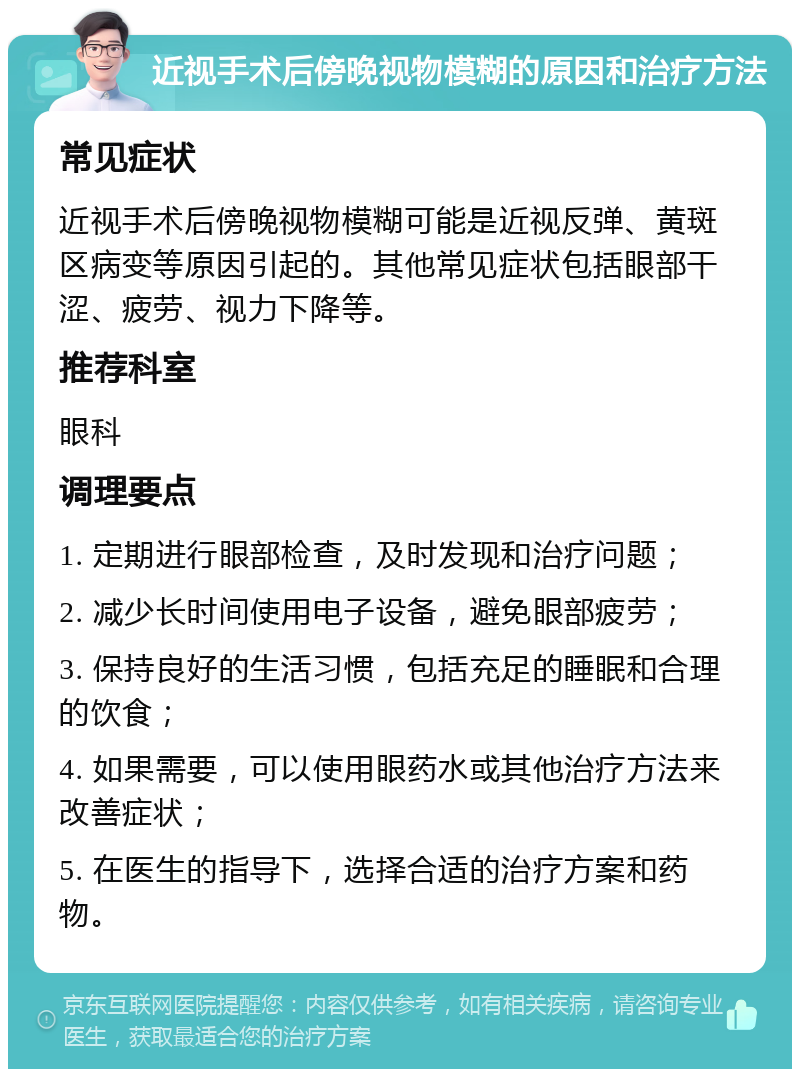 近视手术后傍晚视物模糊的原因和治疗方法 常见症状 近视手术后傍晚视物模糊可能是近视反弹、黄斑区病变等原因引起的。其他常见症状包括眼部干涩、疲劳、视力下降等。 推荐科室 眼科 调理要点 1. 定期进行眼部检查，及时发现和治疗问题； 2. 减少长时间使用电子设备，避免眼部疲劳； 3. 保持良好的生活习惯，包括充足的睡眠和合理的饮食； 4. 如果需要，可以使用眼药水或其他治疗方法来改善症状； 5. 在医生的指导下，选择合适的治疗方案和药物。