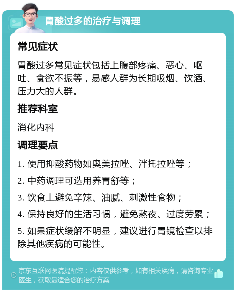 胃酸过多的治疗与调理 常见症状 胃酸过多常见症状包括上腹部疼痛、恶心、呕吐、食欲不振等，易感人群为长期吸烟、饮酒、压力大的人群。 推荐科室 消化内科 调理要点 1. 使用抑酸药物如奥美拉唑、泮托拉唑等； 2. 中药调理可选用养胃舒等； 3. 饮食上避免辛辣、油腻、刺激性食物； 4. 保持良好的生活习惯，避免熬夜、过度劳累； 5. 如果症状缓解不明显，建议进行胃镜检查以排除其他疾病的可能性。