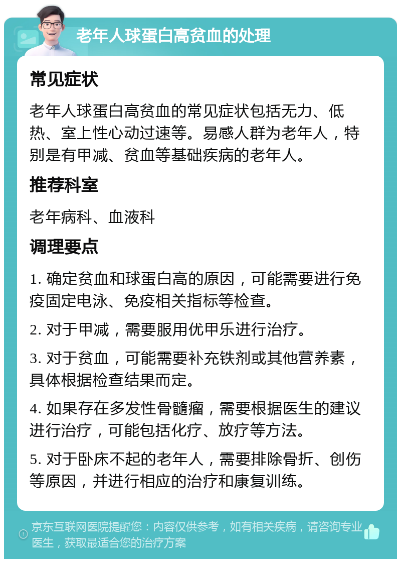 老年人球蛋白高贫血的处理 常见症状 老年人球蛋白高贫血的常见症状包括无力、低热、室上性心动过速等。易感人群为老年人，特别是有甲减、贫血等基础疾病的老年人。 推荐科室 老年病科、血液科 调理要点 1. 确定贫血和球蛋白高的原因，可能需要进行免疫固定电泳、免疫相关指标等检查。 2. 对于甲减，需要服用优甲乐进行治疗。 3. 对于贫血，可能需要补充铁剂或其他营养素，具体根据检查结果而定。 4. 如果存在多发性骨髓瘤，需要根据医生的建议进行治疗，可能包括化疗、放疗等方法。 5. 对于卧床不起的老年人，需要排除骨折、创伤等原因，并进行相应的治疗和康复训练。