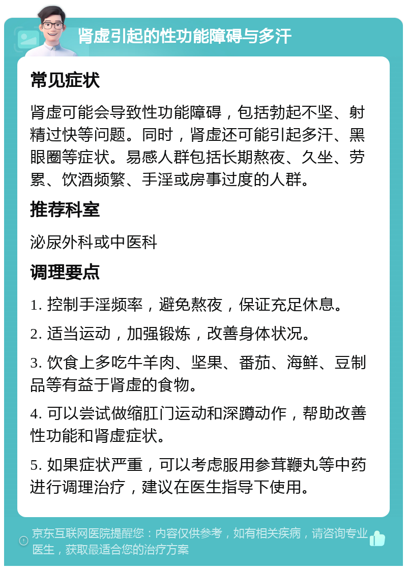 肾虚引起的性功能障碍与多汗 常见症状 肾虚可能会导致性功能障碍，包括勃起不坚、射精过快等问题。同时，肾虚还可能引起多汗、黑眼圈等症状。易感人群包括长期熬夜、久坐、劳累、饮酒频繁、手淫或房事过度的人群。 推荐科室 泌尿外科或中医科 调理要点 1. 控制手淫频率，避免熬夜，保证充足休息。 2. 适当运动，加强锻炼，改善身体状况。 3. 饮食上多吃牛羊肉、坚果、番茄、海鲜、豆制品等有益于肾虚的食物。 4. 可以尝试做缩肛门运动和深蹲动作，帮助改善性功能和肾虚症状。 5. 如果症状严重，可以考虑服用参茸鞭丸等中药进行调理治疗，建议在医生指导下使用。