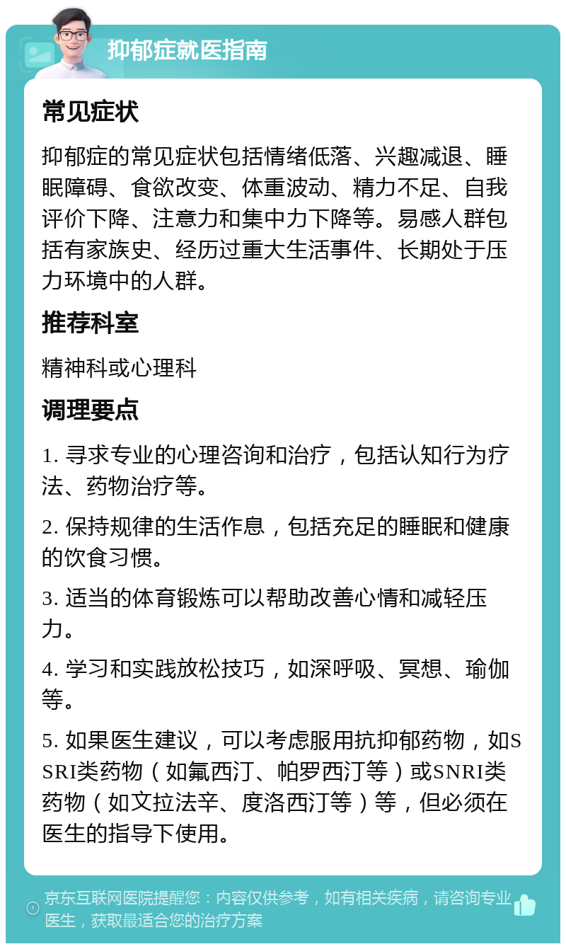 抑郁症就医指南 常见症状 抑郁症的常见症状包括情绪低落、兴趣减退、睡眠障碍、食欲改变、体重波动、精力不足、自我评价下降、注意力和集中力下降等。易感人群包括有家族史、经历过重大生活事件、长期处于压力环境中的人群。 推荐科室 精神科或心理科 调理要点 1. 寻求专业的心理咨询和治疗，包括认知行为疗法、药物治疗等。 2. 保持规律的生活作息，包括充足的睡眠和健康的饮食习惯。 3. 适当的体育锻炼可以帮助改善心情和减轻压力。 4. 学习和实践放松技巧，如深呼吸、冥想、瑜伽等。 5. 如果医生建议，可以考虑服用抗抑郁药物，如SSRI类药物（如氟西汀、帕罗西汀等）或SNRI类药物（如文拉法辛、度洛西汀等）等，但必须在医生的指导下使用。