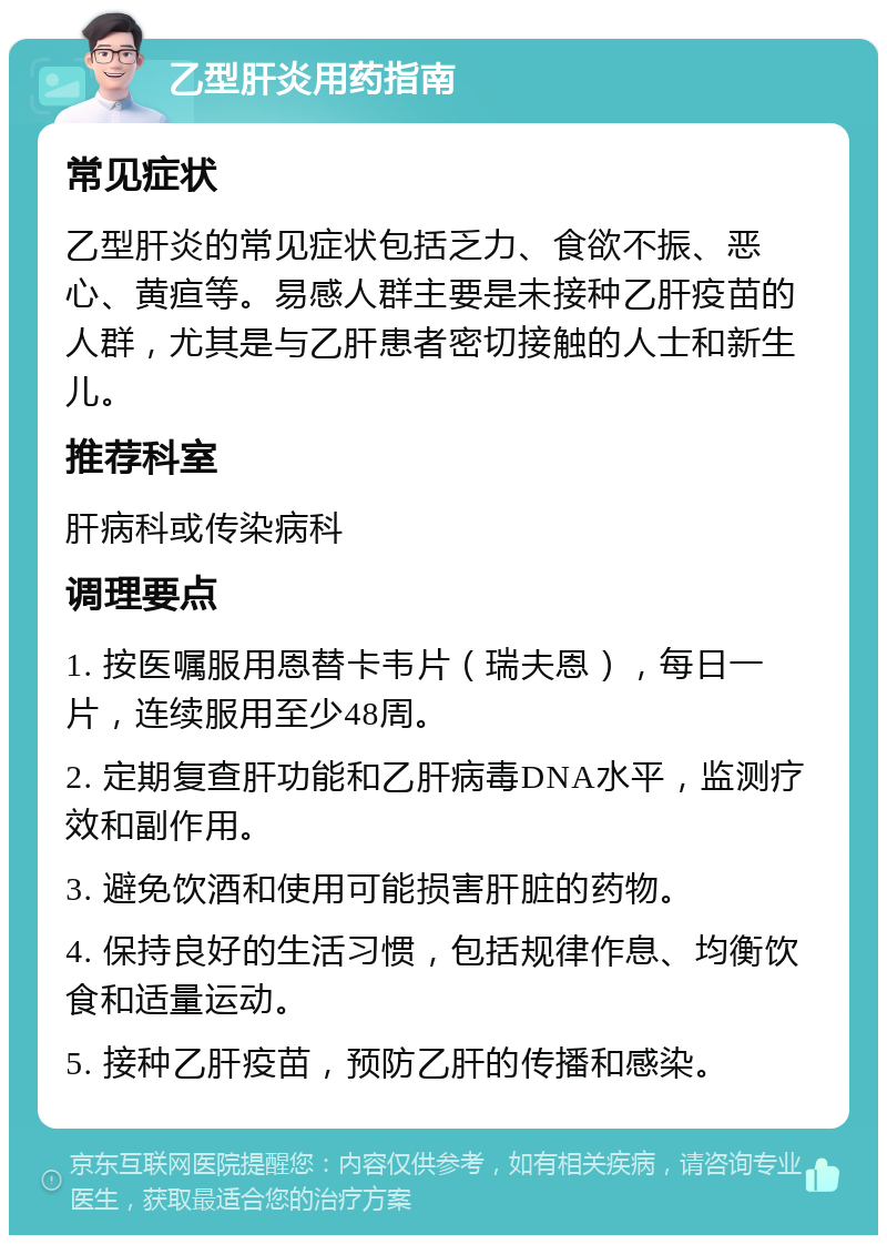 乙型肝炎用药指南 常见症状 乙型肝炎的常见症状包括乏力、食欲不振、恶心、黄疸等。易感人群主要是未接种乙肝疫苗的人群，尤其是与乙肝患者密切接触的人士和新生儿。 推荐科室 肝病科或传染病科 调理要点 1. 按医嘱服用恩替卡韦片（瑞夫恩），每日一片，连续服用至少48周。 2. 定期复查肝功能和乙肝病毒DNA水平，监测疗效和副作用。 3. 避免饮酒和使用可能损害肝脏的药物。 4. 保持良好的生活习惯，包括规律作息、均衡饮食和适量运动。 5. 接种乙肝疫苗，预防乙肝的传播和感染。