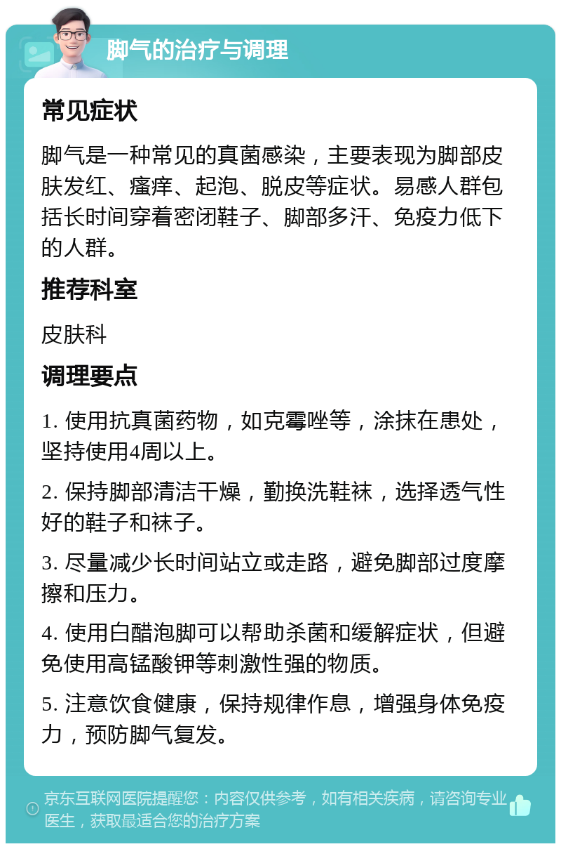 脚气的治疗与调理 常见症状 脚气是一种常见的真菌感染，主要表现为脚部皮肤发红、瘙痒、起泡、脱皮等症状。易感人群包括长时间穿着密闭鞋子、脚部多汗、免疫力低下的人群。 推荐科室 皮肤科 调理要点 1. 使用抗真菌药物，如克霉唑等，涂抹在患处，坚持使用4周以上。 2. 保持脚部清洁干燥，勤换洗鞋袜，选择透气性好的鞋子和袜子。 3. 尽量减少长时间站立或走路，避免脚部过度摩擦和压力。 4. 使用白醋泡脚可以帮助杀菌和缓解症状，但避免使用高锰酸钾等刺激性强的物质。 5. 注意饮食健康，保持规律作息，增强身体免疫力，预防脚气复发。