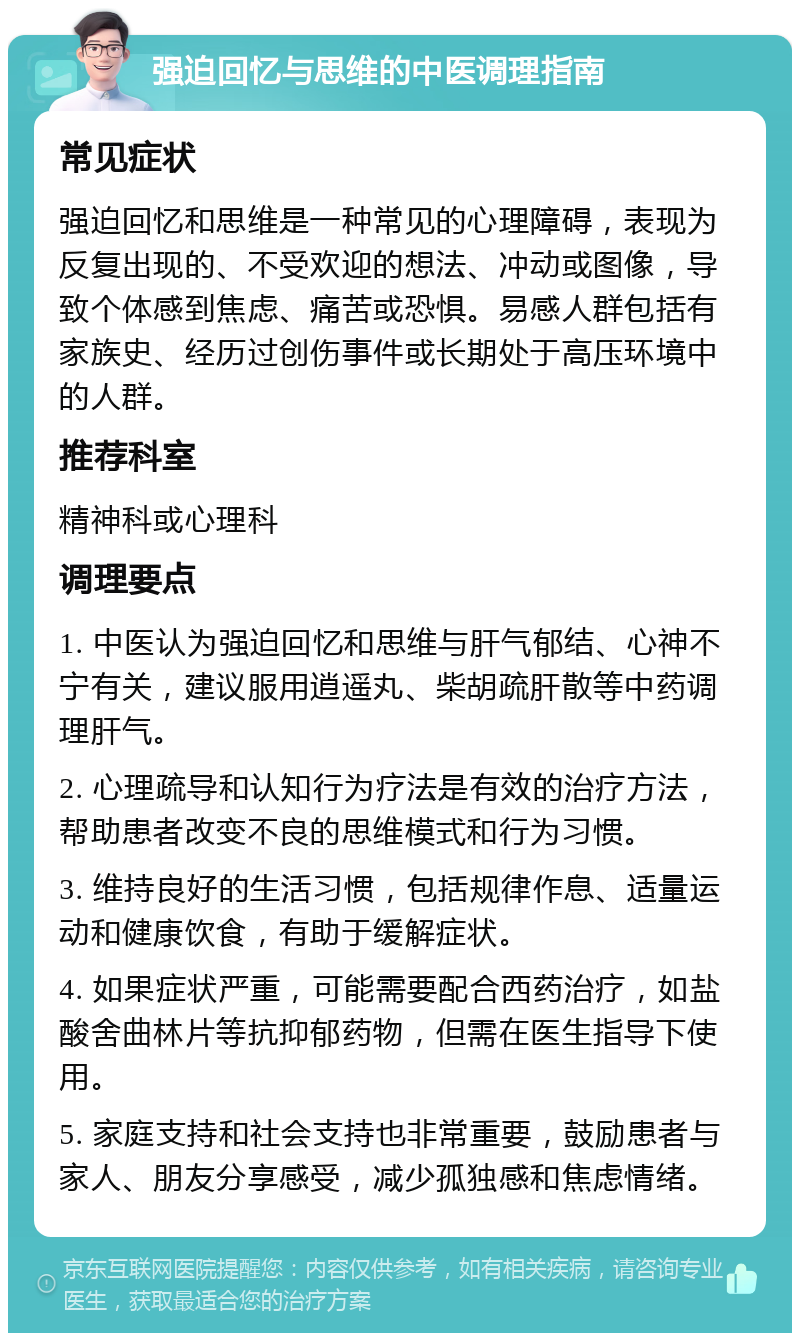 强迫回忆与思维的中医调理指南 常见症状 强迫回忆和思维是一种常见的心理障碍，表现为反复出现的、不受欢迎的想法、冲动或图像，导致个体感到焦虑、痛苦或恐惧。易感人群包括有家族史、经历过创伤事件或长期处于高压环境中的人群。 推荐科室 精神科或心理科 调理要点 1. 中医认为强迫回忆和思维与肝气郁结、心神不宁有关，建议服用逍遥丸、柴胡疏肝散等中药调理肝气。 2. 心理疏导和认知行为疗法是有效的治疗方法，帮助患者改变不良的思维模式和行为习惯。 3. 维持良好的生活习惯，包括规律作息、适量运动和健康饮食，有助于缓解症状。 4. 如果症状严重，可能需要配合西药治疗，如盐酸舍曲林片等抗抑郁药物，但需在医生指导下使用。 5. 家庭支持和社会支持也非常重要，鼓励患者与家人、朋友分享感受，减少孤独感和焦虑情绪。