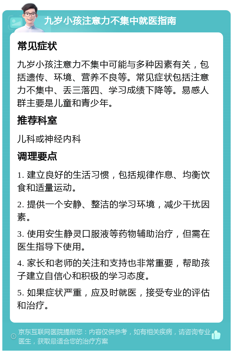 九岁小孩注意力不集中就医指南 常见症状 九岁小孩注意力不集中可能与多种因素有关，包括遗传、环境、营养不良等。常见症状包括注意力不集中、丢三落四、学习成绩下降等。易感人群主要是儿童和青少年。 推荐科室 儿科或神经内科 调理要点 1. 建立良好的生活习惯，包括规律作息、均衡饮食和适量运动。 2. 提供一个安静、整洁的学习环境，减少干扰因素。 3. 使用安生静灵口服液等药物辅助治疗，但需在医生指导下使用。 4. 家长和老师的关注和支持也非常重要，帮助孩子建立自信心和积极的学习态度。 5. 如果症状严重，应及时就医，接受专业的评估和治疗。