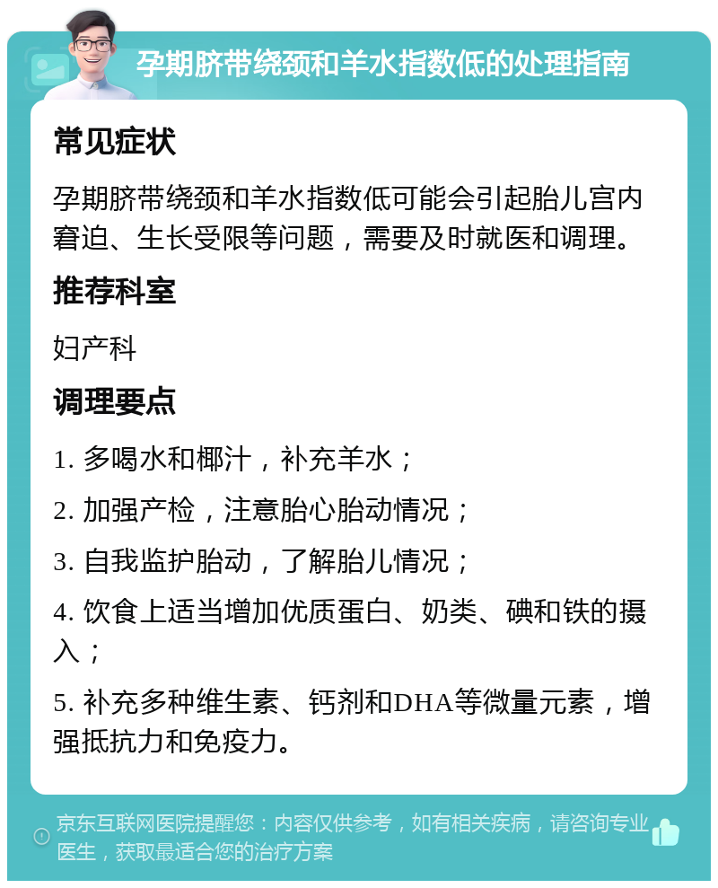 孕期脐带绕颈和羊水指数低的处理指南 常见症状 孕期脐带绕颈和羊水指数低可能会引起胎儿宫内窘迫、生长受限等问题，需要及时就医和调理。 推荐科室 妇产科 调理要点 1. 多喝水和椰汁，补充羊水； 2. 加强产检，注意胎心胎动情况； 3. 自我监护胎动，了解胎儿情况； 4. 饮食上适当增加优质蛋白、奶类、碘和铁的摄入； 5. 补充多种维生素、钙剂和DHA等微量元素，增强抵抗力和免疫力。