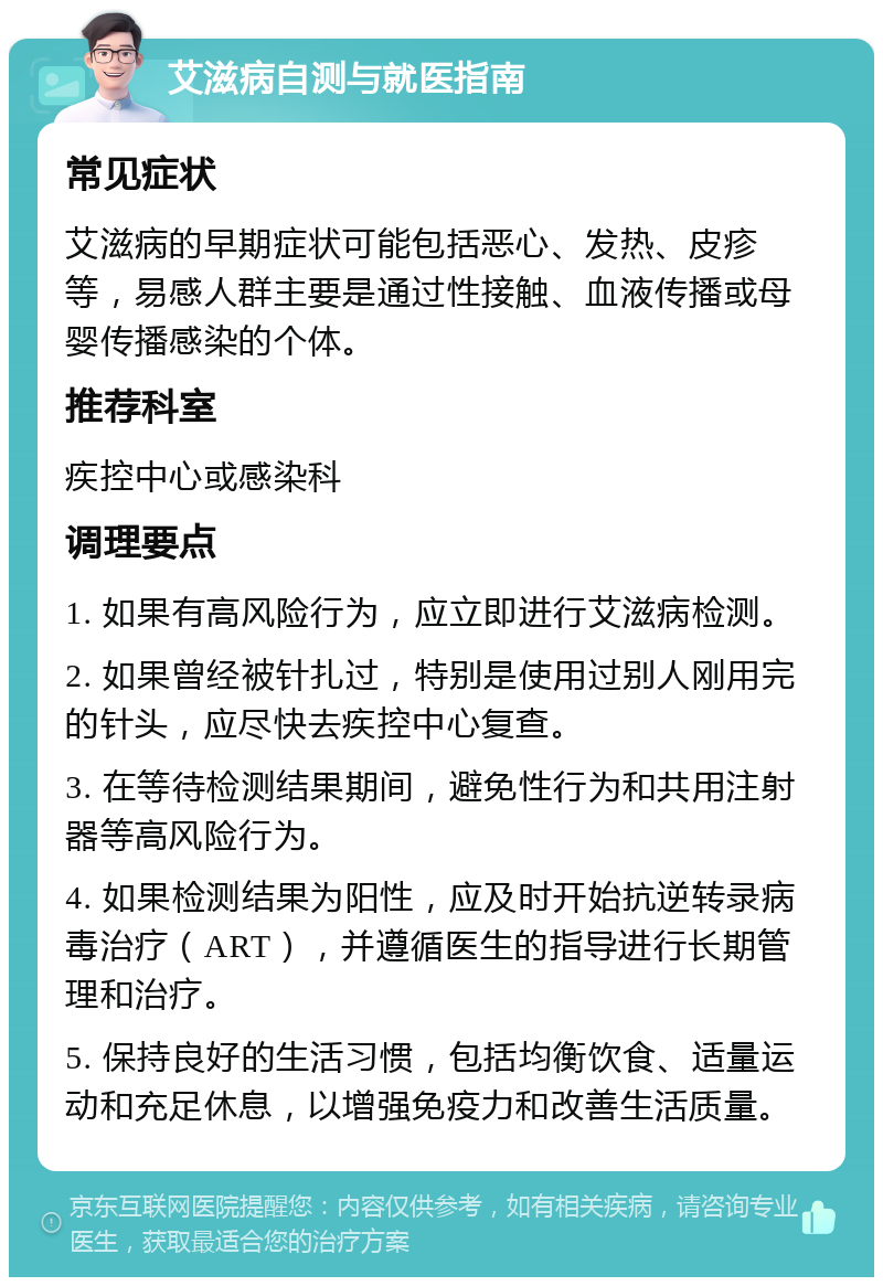 艾滋病自测与就医指南 常见症状 艾滋病的早期症状可能包括恶心、发热、皮疹等，易感人群主要是通过性接触、血液传播或母婴传播感染的个体。 推荐科室 疾控中心或感染科 调理要点 1. 如果有高风险行为，应立即进行艾滋病检测。 2. 如果曾经被针扎过，特别是使用过别人刚用完的针头，应尽快去疾控中心复查。 3. 在等待检测结果期间，避免性行为和共用注射器等高风险行为。 4. 如果检测结果为阳性，应及时开始抗逆转录病毒治疗（ART），并遵循医生的指导进行长期管理和治疗。 5. 保持良好的生活习惯，包括均衡饮食、适量运动和充足休息，以增强免疫力和改善生活质量。