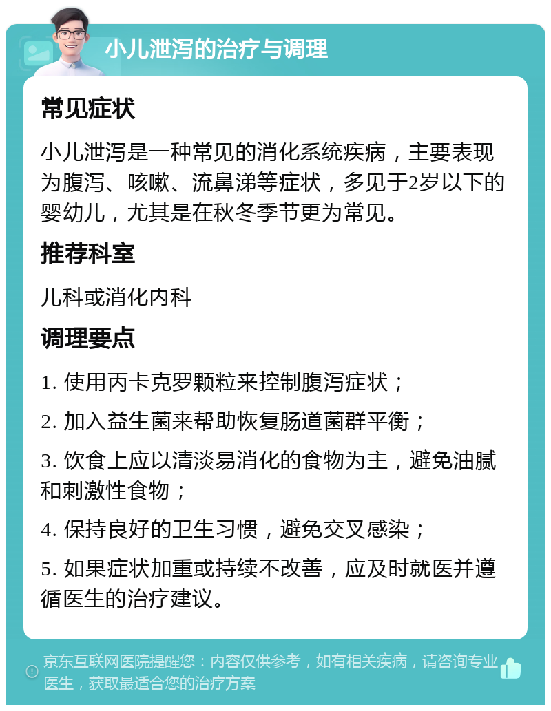 小儿泄泻的治疗与调理 常见症状 小儿泄泻是一种常见的消化系统疾病，主要表现为腹泻、咳嗽、流鼻涕等症状，多见于2岁以下的婴幼儿，尤其是在秋冬季节更为常见。 推荐科室 儿科或消化内科 调理要点 1. 使用丙卡克罗颗粒来控制腹泻症状； 2. 加入益生菌来帮助恢复肠道菌群平衡； 3. 饮食上应以清淡易消化的食物为主，避免油腻和刺激性食物； 4. 保持良好的卫生习惯，避免交叉感染； 5. 如果症状加重或持续不改善，应及时就医并遵循医生的治疗建议。