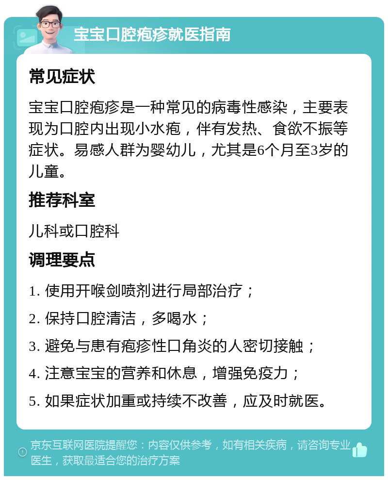 宝宝口腔疱疹就医指南 常见症状 宝宝口腔疱疹是一种常见的病毒性感染，主要表现为口腔内出现小水疱，伴有发热、食欲不振等症状。易感人群为婴幼儿，尤其是6个月至3岁的儿童。 推荐科室 儿科或口腔科 调理要点 1. 使用开喉剑喷剂进行局部治疗； 2. 保持口腔清洁，多喝水； 3. 避免与患有疱疹性口角炎的人密切接触； 4. 注意宝宝的营养和休息，增强免疫力； 5. 如果症状加重或持续不改善，应及时就医。