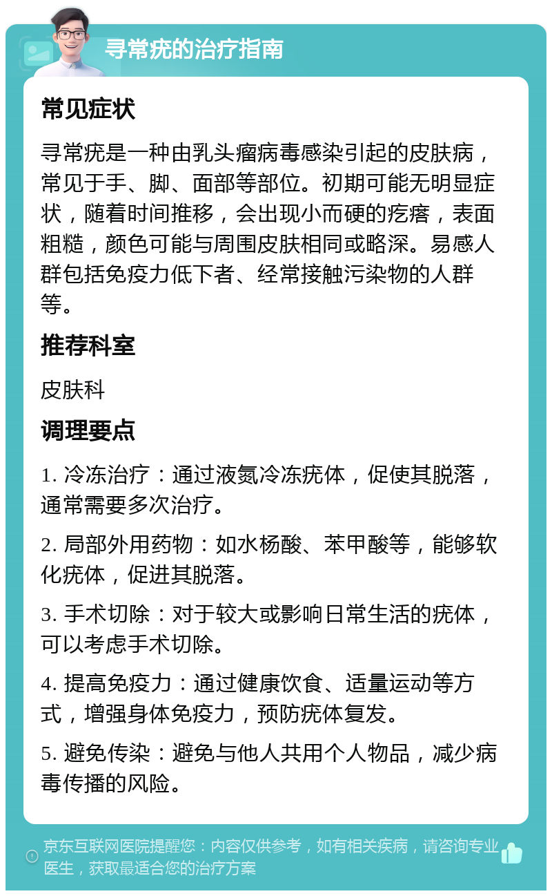 寻常疣的治疗指南 常见症状 寻常疣是一种由乳头瘤病毒感染引起的皮肤病，常见于手、脚、面部等部位。初期可能无明显症状，随着时间推移，会出现小而硬的疙瘩，表面粗糙，颜色可能与周围皮肤相同或略深。易感人群包括免疫力低下者、经常接触污染物的人群等。 推荐科室 皮肤科 调理要点 1. 冷冻治疗：通过液氮冷冻疣体，促使其脱落，通常需要多次治疗。 2. 局部外用药物：如水杨酸、苯甲酸等，能够软化疣体，促进其脱落。 3. 手术切除：对于较大或影响日常生活的疣体，可以考虑手术切除。 4. 提高免疫力：通过健康饮食、适量运动等方式，增强身体免疫力，预防疣体复发。 5. 避免传染：避免与他人共用个人物品，减少病毒传播的风险。