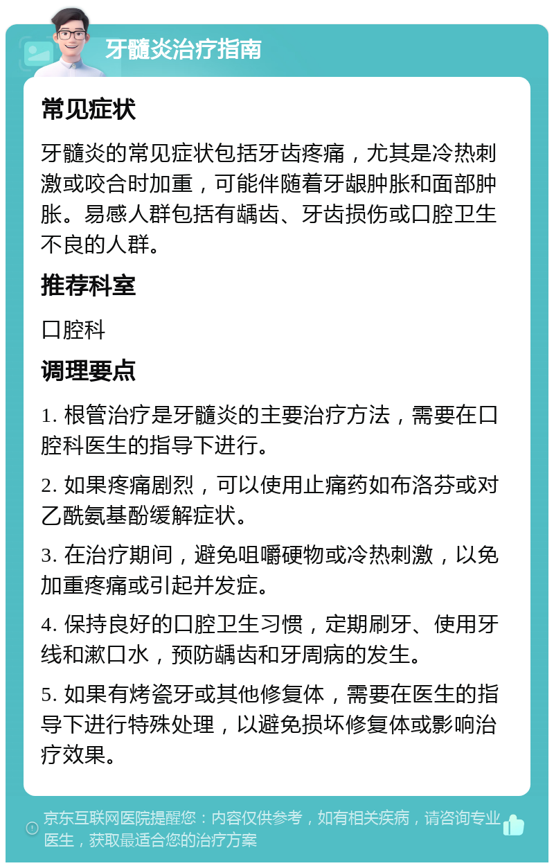 牙髓炎治疗指南 常见症状 牙髓炎的常见症状包括牙齿疼痛，尤其是冷热刺激或咬合时加重，可能伴随着牙龈肿胀和面部肿胀。易感人群包括有龋齿、牙齿损伤或口腔卫生不良的人群。 推荐科室 口腔科 调理要点 1. 根管治疗是牙髓炎的主要治疗方法，需要在口腔科医生的指导下进行。 2. 如果疼痛剧烈，可以使用止痛药如布洛芬或对乙酰氨基酚缓解症状。 3. 在治疗期间，避免咀嚼硬物或冷热刺激，以免加重疼痛或引起并发症。 4. 保持良好的口腔卫生习惯，定期刷牙、使用牙线和漱口水，预防龋齿和牙周病的发生。 5. 如果有烤瓷牙或其他修复体，需要在医生的指导下进行特殊处理，以避免损坏修复体或影响治疗效果。