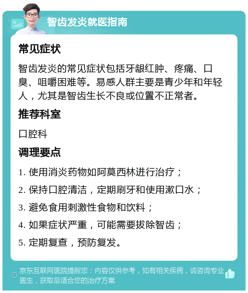 智齿发炎就医指南 常见症状 智齿发炎的常见症状包括牙龈红肿、疼痛、口臭、咀嚼困难等。易感人群主要是青少年和年轻人，尤其是智齿生长不良或位置不正常者。 推荐科室 口腔科 调理要点 1. 使用消炎药物如阿莫西林进行治疗； 2. 保持口腔清洁，定期刷牙和使用漱口水； 3. 避免食用刺激性食物和饮料； 4. 如果症状严重，可能需要拔除智齿； 5. 定期复查，预防复发。