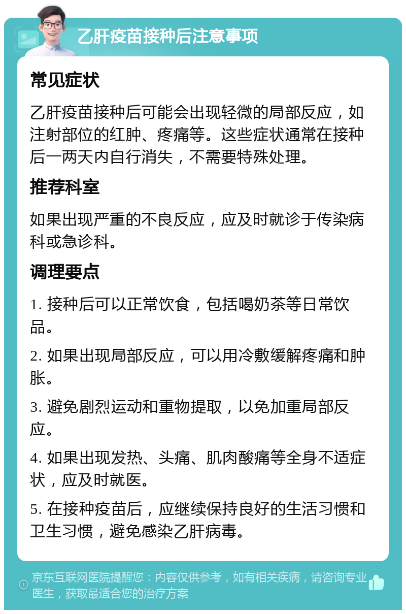 乙肝疫苗接种后注意事项 常见症状 乙肝疫苗接种后可能会出现轻微的局部反应，如注射部位的红肿、疼痛等。这些症状通常在接种后一两天内自行消失，不需要特殊处理。 推荐科室 如果出现严重的不良反应，应及时就诊于传染病科或急诊科。 调理要点 1. 接种后可以正常饮食，包括喝奶茶等日常饮品。 2. 如果出现局部反应，可以用冷敷缓解疼痛和肿胀。 3. 避免剧烈运动和重物提取，以免加重局部反应。 4. 如果出现发热、头痛、肌肉酸痛等全身不适症状，应及时就医。 5. 在接种疫苗后，应继续保持良好的生活习惯和卫生习惯，避免感染乙肝病毒。