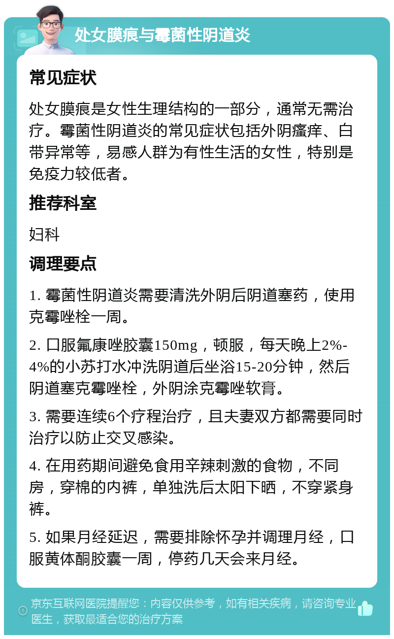 处女膜痕与霉菌性阴道炎 常见症状 处女膜痕是女性生理结构的一部分，通常无需治疗。霉菌性阴道炎的常见症状包括外阴瘙痒、白带异常等，易感人群为有性生活的女性，特别是免疫力较低者。 推荐科室 妇科 调理要点 1. 霉菌性阴道炎需要清洗外阴后阴道塞药，使用克霉唑栓一周。 2. 口服氟康唑胶囊150mg，顿服，每天晚上2%-4%的小苏打水冲洗阴道后坐浴15-20分钟，然后阴道塞克霉唑栓，外阴涂克霉唑软膏。 3. 需要连续6个疗程治疗，且夫妻双方都需要同时治疗以防止交叉感染。 4. 在用药期间避免食用辛辣刺激的食物，不同房，穿棉的内裤，单独洗后太阳下晒，不穿紧身裤。 5. 如果月经延迟，需要排除怀孕并调理月经，口服黄体酮胶囊一周，停药几天会来月经。