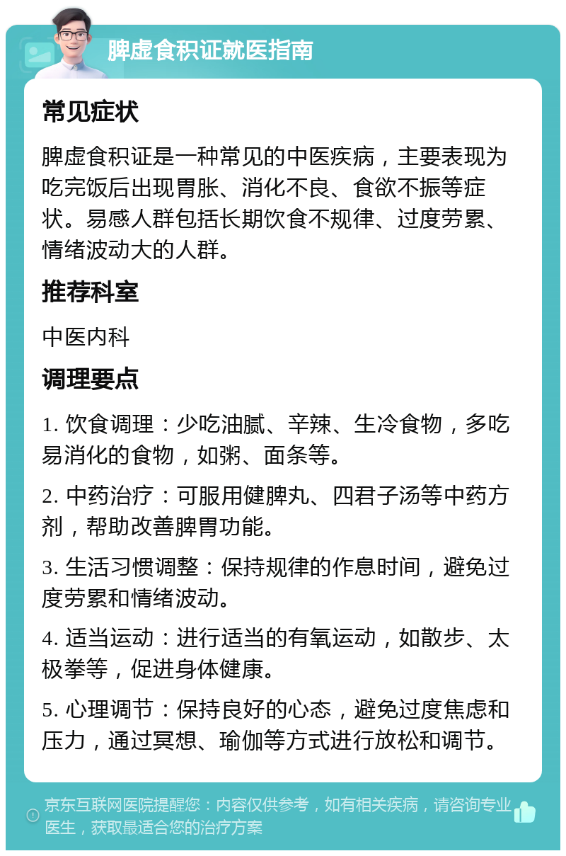 脾虚食积证就医指南 常见症状 脾虚食积证是一种常见的中医疾病，主要表现为吃完饭后出现胃胀、消化不良、食欲不振等症状。易感人群包括长期饮食不规律、过度劳累、情绪波动大的人群。 推荐科室 中医内科 调理要点 1. 饮食调理：少吃油腻、辛辣、生冷食物，多吃易消化的食物，如粥、面条等。 2. 中药治疗：可服用健脾丸、四君子汤等中药方剂，帮助改善脾胃功能。 3. 生活习惯调整：保持规律的作息时间，避免过度劳累和情绪波动。 4. 适当运动：进行适当的有氧运动，如散步、太极拳等，促进身体健康。 5. 心理调节：保持良好的心态，避免过度焦虑和压力，通过冥想、瑜伽等方式进行放松和调节。