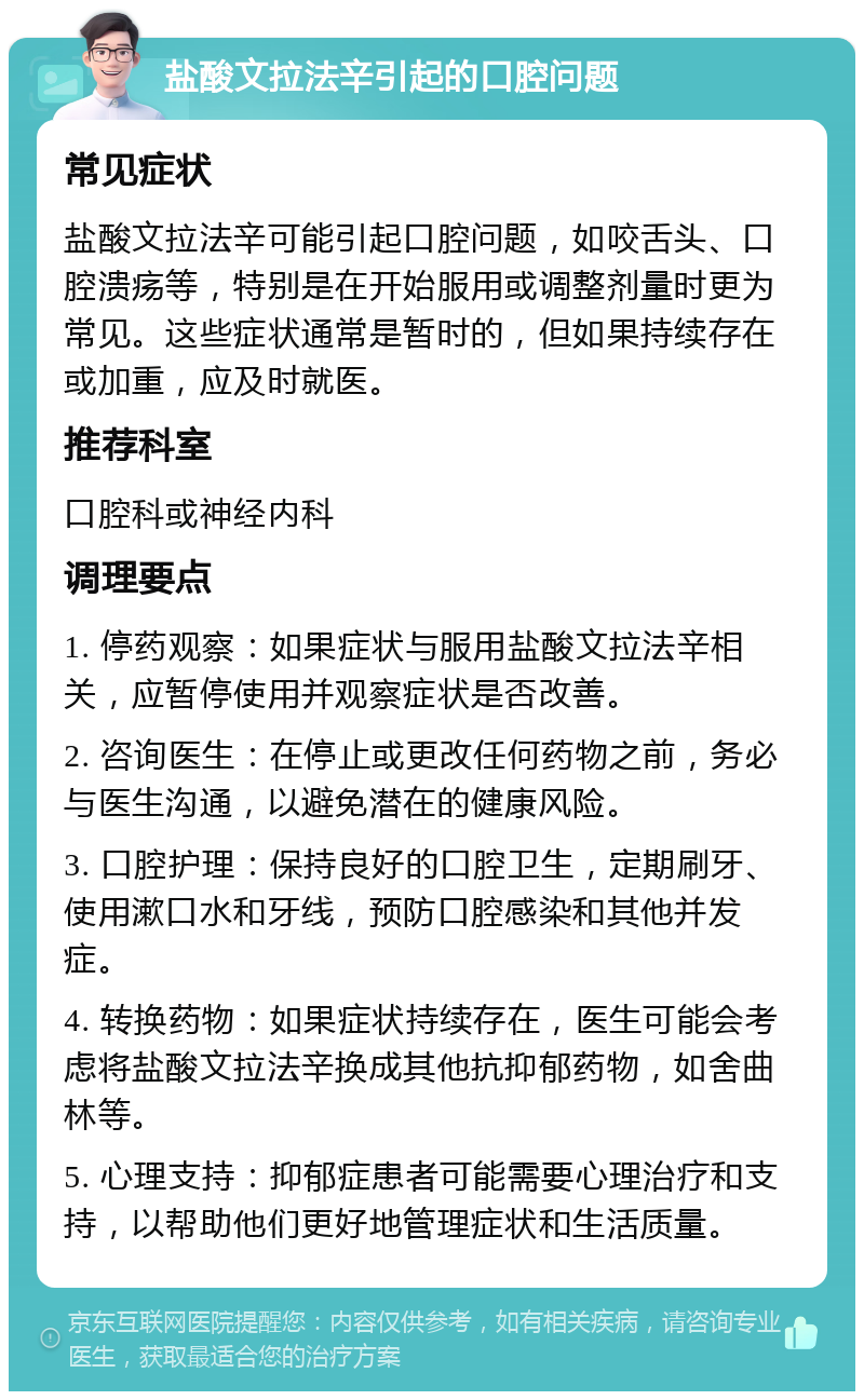 盐酸文拉法辛引起的口腔问题 常见症状 盐酸文拉法辛可能引起口腔问题，如咬舌头、口腔溃疡等，特别是在开始服用或调整剂量时更为常见。这些症状通常是暂时的，但如果持续存在或加重，应及时就医。 推荐科室 口腔科或神经内科 调理要点 1. 停药观察：如果症状与服用盐酸文拉法辛相关，应暂停使用并观察症状是否改善。 2. 咨询医生：在停止或更改任何药物之前，务必与医生沟通，以避免潜在的健康风险。 3. 口腔护理：保持良好的口腔卫生，定期刷牙、使用漱口水和牙线，预防口腔感染和其他并发症。 4. 转换药物：如果症状持续存在，医生可能会考虑将盐酸文拉法辛换成其他抗抑郁药物，如舍曲林等。 5. 心理支持：抑郁症患者可能需要心理治疗和支持，以帮助他们更好地管理症状和生活质量。