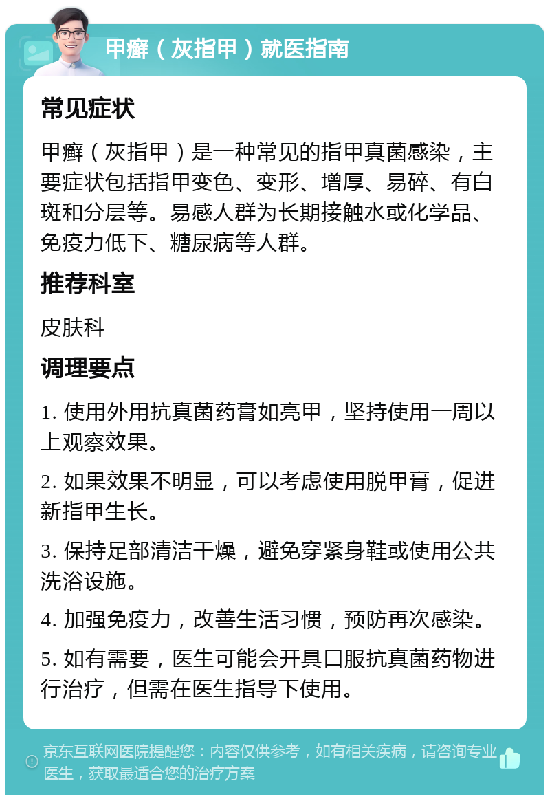 甲癣（灰指甲）就医指南 常见症状 甲癣（灰指甲）是一种常见的指甲真菌感染，主要症状包括指甲变色、变形、增厚、易碎、有白斑和分层等。易感人群为长期接触水或化学品、免疫力低下、糖尿病等人群。 推荐科室 皮肤科 调理要点 1. 使用外用抗真菌药膏如亮甲，坚持使用一周以上观察效果。 2. 如果效果不明显，可以考虑使用脱甲膏，促进新指甲生长。 3. 保持足部清洁干燥，避免穿紧身鞋或使用公共洗浴设施。 4. 加强免疫力，改善生活习惯，预防再次感染。 5. 如有需要，医生可能会开具口服抗真菌药物进行治疗，但需在医生指导下使用。