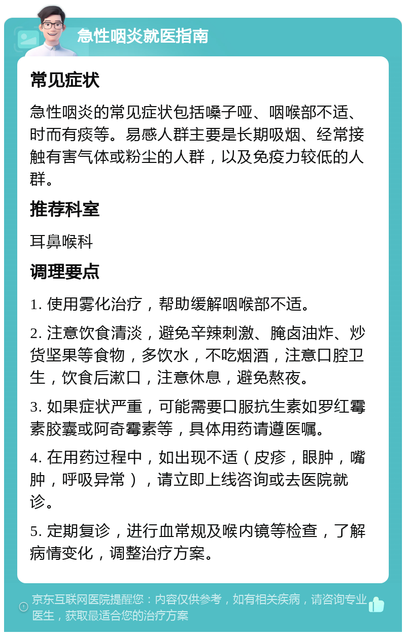 急性咽炎就医指南 常见症状 急性咽炎的常见症状包括嗓子哑、咽喉部不适、时而有痰等。易感人群主要是长期吸烟、经常接触有害气体或粉尘的人群，以及免疫力较低的人群。 推荐科室 耳鼻喉科 调理要点 1. 使用雾化治疗，帮助缓解咽喉部不适。 2. 注意饮食清淡，避免辛辣刺激、腌卤油炸、炒货坚果等食物，多饮水，不吃烟酒，注意口腔卫生，饮食后漱口，注意休息，避免熬夜。 3. 如果症状严重，可能需要口服抗生素如罗红霉素胶囊或阿奇霉素等，具体用药请遵医嘱。 4. 在用药过程中，如出现不适（皮疹，眼肿，嘴肿，呼吸异常），请立即上线咨询或去医院就诊。 5. 定期复诊，进行血常规及喉内镜等检查，了解病情变化，调整治疗方案。