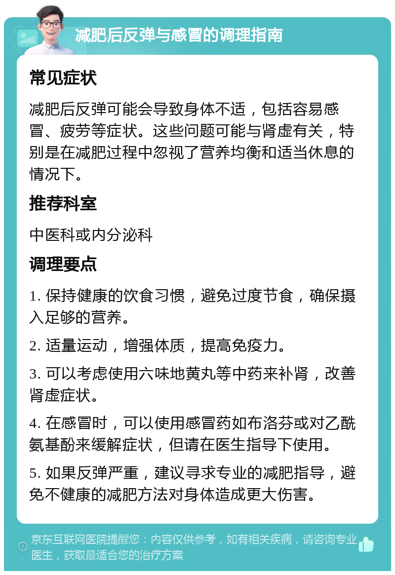 减肥后反弹与感冒的调理指南 常见症状 减肥后反弹可能会导致身体不适，包括容易感冒、疲劳等症状。这些问题可能与肾虚有关，特别是在减肥过程中忽视了营养均衡和适当休息的情况下。 推荐科室 中医科或内分泌科 调理要点 1. 保持健康的饮食习惯，避免过度节食，确保摄入足够的营养。 2. 适量运动，增强体质，提高免疫力。 3. 可以考虑使用六味地黄丸等中药来补肾，改善肾虚症状。 4. 在感冒时，可以使用感冒药如布洛芬或对乙酰氨基酚来缓解症状，但请在医生指导下使用。 5. 如果反弹严重，建议寻求专业的减肥指导，避免不健康的减肥方法对身体造成更大伤害。