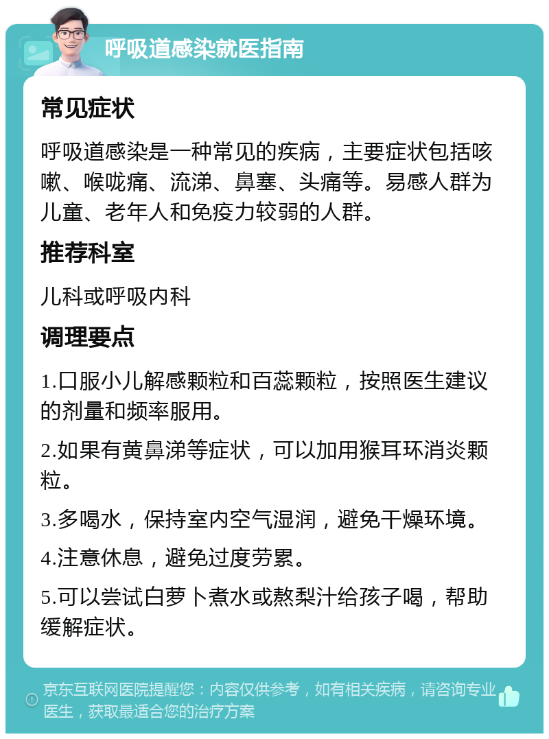 呼吸道感染就医指南 常见症状 呼吸道感染是一种常见的疾病，主要症状包括咳嗽、喉咙痛、流涕、鼻塞、头痛等。易感人群为儿童、老年人和免疫力较弱的人群。 推荐科室 儿科或呼吸内科 调理要点 1.口服小儿解感颗粒和百蕊颗粒，按照医生建议的剂量和频率服用。 2.如果有黄鼻涕等症状，可以加用猴耳环消炎颗粒。 3.多喝水，保持室内空气湿润，避免干燥环境。 4.注意休息，避免过度劳累。 5.可以尝试白萝卜煮水或熬梨汁给孩子喝，帮助缓解症状。