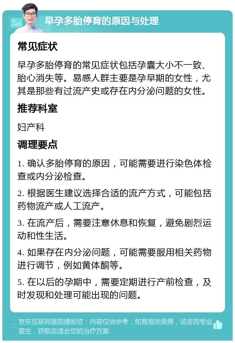 早孕多胎停育的原因与处理 常见症状 早孕多胎停育的常见症状包括孕囊大小不一致、胎心消失等。易感人群主要是孕早期的女性，尤其是那些有过流产史或存在内分泌问题的女性。 推荐科室 妇产科 调理要点 1. 确认多胎停育的原因，可能需要进行染色体检查或内分泌检查。 2. 根据医生建议选择合适的流产方式，可能包括药物流产或人工流产。 3. 在流产后，需要注意休息和恢复，避免剧烈运动和性生活。 4. 如果存在内分泌问题，可能需要服用相关药物进行调节，例如黄体酮等。 5. 在以后的孕期中，需要定期进行产前检查，及时发现和处理可能出现的问题。