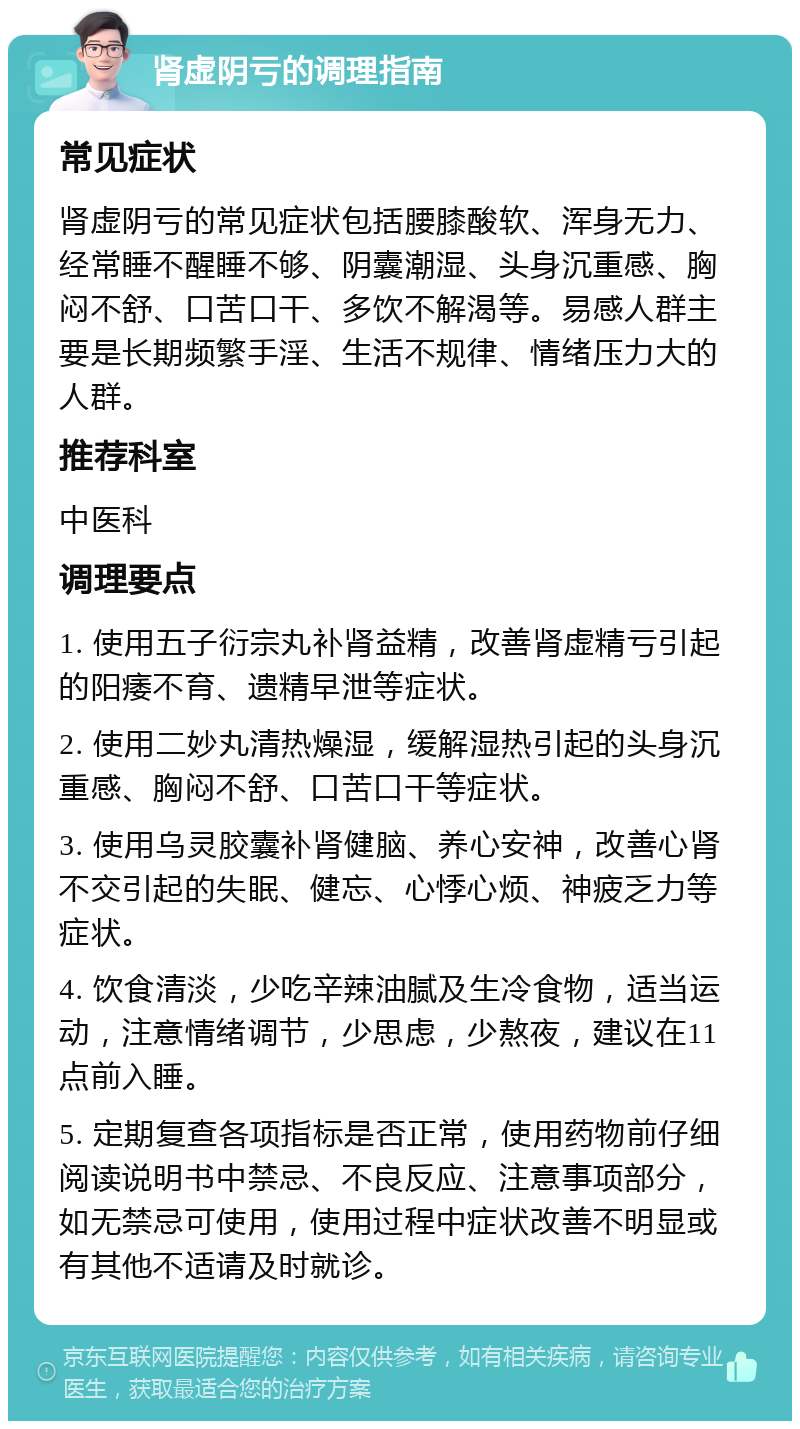 肾虚阴亏的调理指南 常见症状 肾虚阴亏的常见症状包括腰膝酸软、浑身无力、经常睡不醒睡不够、阴囊潮湿、头身沉重感、胸闷不舒、口苦口干、多饮不解渴等。易感人群主要是长期频繁手淫、生活不规律、情绪压力大的人群。 推荐科室 中医科 调理要点 1. 使用五子衍宗丸补肾益精，改善肾虚精亏引起的阳痿不育、遗精早泄等症状。 2. 使用二妙丸清热燥湿，缓解湿热引起的头身沉重感、胸闷不舒、口苦口干等症状。 3. 使用乌灵胶囊补肾健脑、养心安神，改善心肾不交引起的失眠、健忘、心悸心烦、神疲乏力等症状。 4. 饮食清淡，少吃辛辣油腻及生冷食物，适当运动，注意情绪调节，少思虑，少熬夜，建议在11点前入睡。 5. 定期复查各项指标是否正常，使用药物前仔细阅读说明书中禁忌、不良反应、注意事项部分，如无禁忌可使用，使用过程中症状改善不明显或有其他不适请及时就诊。