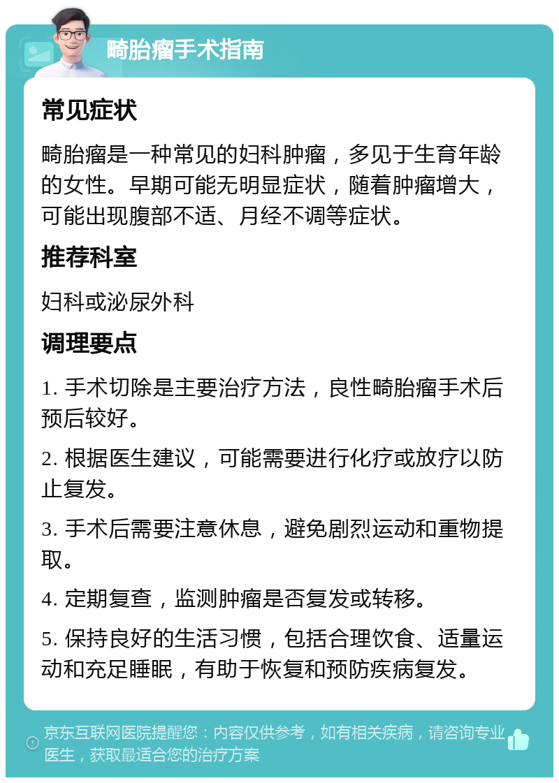 畸胎瘤手术指南 常见症状 畸胎瘤是一种常见的妇科肿瘤，多见于生育年龄的女性。早期可能无明显症状，随着肿瘤增大，可能出现腹部不适、月经不调等症状。 推荐科室 妇科或泌尿外科 调理要点 1. 手术切除是主要治疗方法，良性畸胎瘤手术后预后较好。 2. 根据医生建议，可能需要进行化疗或放疗以防止复发。 3. 手术后需要注意休息，避免剧烈运动和重物提取。 4. 定期复查，监测肿瘤是否复发或转移。 5. 保持良好的生活习惯，包括合理饮食、适量运动和充足睡眠，有助于恢复和预防疾病复发。