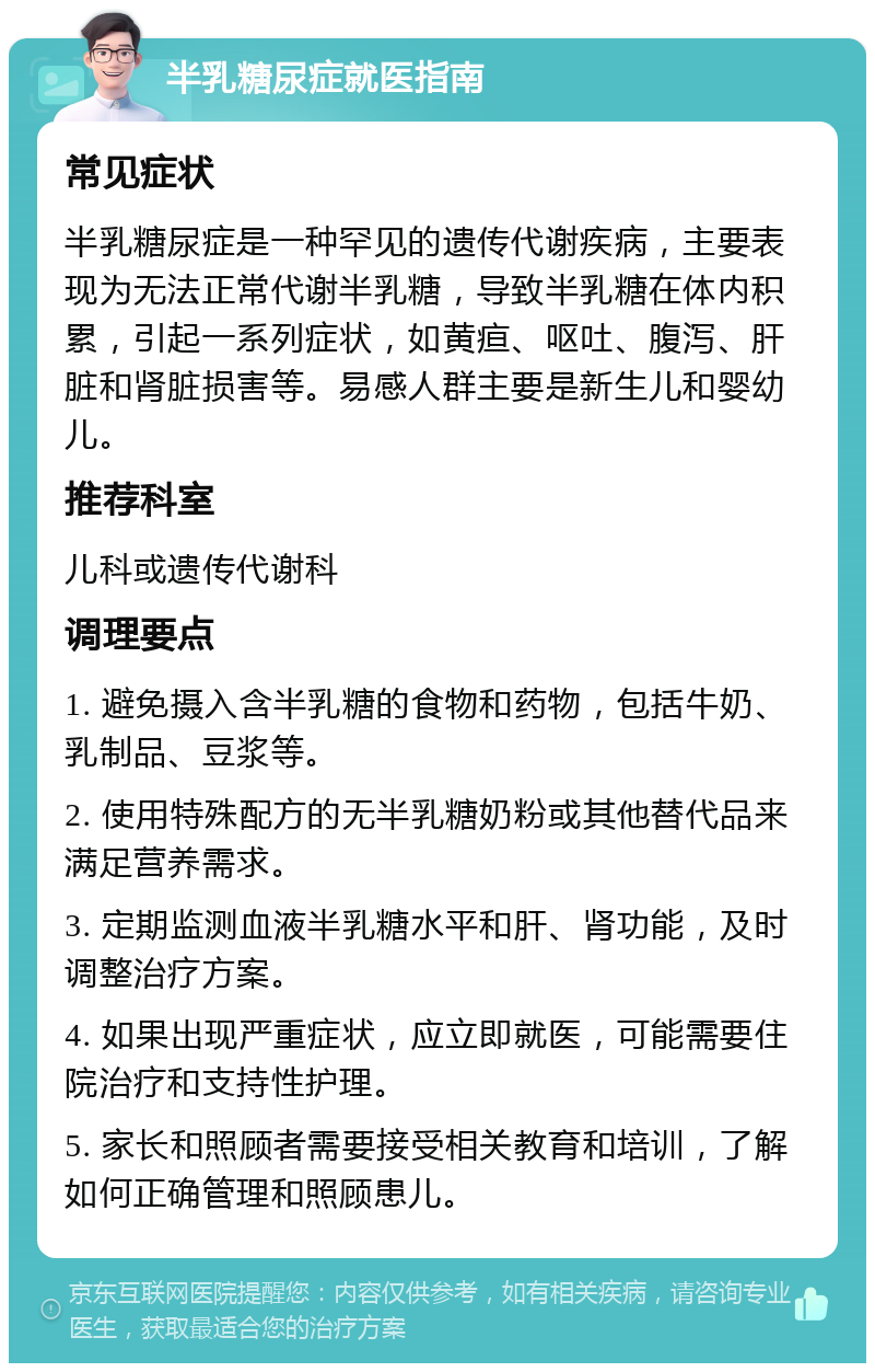 半乳糖尿症就医指南 常见症状 半乳糖尿症是一种罕见的遗传代谢疾病，主要表现为无法正常代谢半乳糖，导致半乳糖在体内积累，引起一系列症状，如黄疸、呕吐、腹泻、肝脏和肾脏损害等。易感人群主要是新生儿和婴幼儿。 推荐科室 儿科或遗传代谢科 调理要点 1. 避免摄入含半乳糖的食物和药物，包括牛奶、乳制品、豆浆等。 2. 使用特殊配方的无半乳糖奶粉或其他替代品来满足营养需求。 3. 定期监测血液半乳糖水平和肝、肾功能，及时调整治疗方案。 4. 如果出现严重症状，应立即就医，可能需要住院治疗和支持性护理。 5. 家长和照顾者需要接受相关教育和培训，了解如何正确管理和照顾患儿。