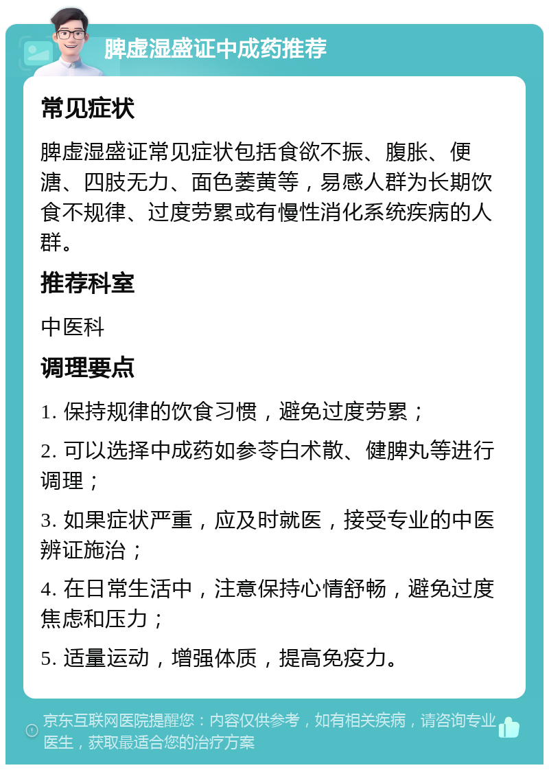 脾虚湿盛证中成药推荐 常见症状 脾虚湿盛证常见症状包括食欲不振、腹胀、便溏、四肢无力、面色萎黄等，易感人群为长期饮食不规律、过度劳累或有慢性消化系统疾病的人群。 推荐科室 中医科 调理要点 1. 保持规律的饮食习惯，避免过度劳累； 2. 可以选择中成药如参苓白术散、健脾丸等进行调理； 3. 如果症状严重，应及时就医，接受专业的中医辨证施治； 4. 在日常生活中，注意保持心情舒畅，避免过度焦虑和压力； 5. 适量运动，增强体质，提高免疫力。