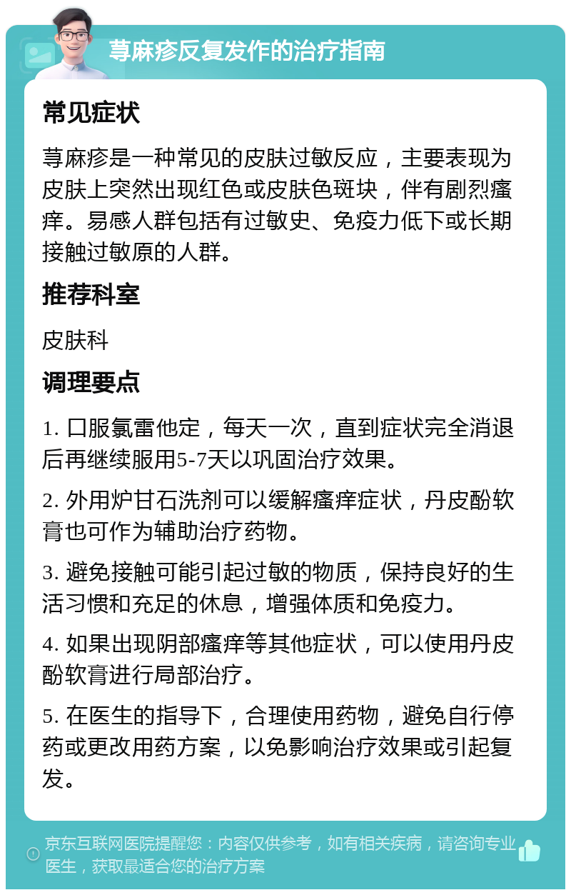 荨麻疹反复发作的治疗指南 常见症状 荨麻疹是一种常见的皮肤过敏反应，主要表现为皮肤上突然出现红色或皮肤色斑块，伴有剧烈瘙痒。易感人群包括有过敏史、免疫力低下或长期接触过敏原的人群。 推荐科室 皮肤科 调理要点 1. 口服氯雷他定，每天一次，直到症状完全消退后再继续服用5-7天以巩固治疗效果。 2. 外用炉甘石洗剂可以缓解瘙痒症状，丹皮酚软膏也可作为辅助治疗药物。 3. 避免接触可能引起过敏的物质，保持良好的生活习惯和充足的休息，增强体质和免疫力。 4. 如果出现阴部瘙痒等其他症状，可以使用丹皮酚软膏进行局部治疗。 5. 在医生的指导下，合理使用药物，避免自行停药或更改用药方案，以免影响治疗效果或引起复发。