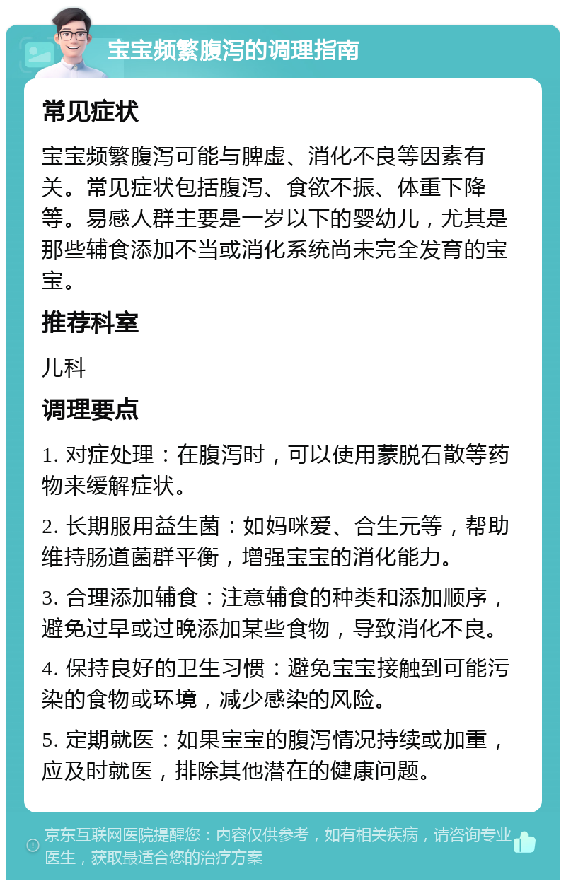 宝宝频繁腹泻的调理指南 常见症状 宝宝频繁腹泻可能与脾虚、消化不良等因素有关。常见症状包括腹泻、食欲不振、体重下降等。易感人群主要是一岁以下的婴幼儿，尤其是那些辅食添加不当或消化系统尚未完全发育的宝宝。 推荐科室 儿科 调理要点 1. 对症处理：在腹泻时，可以使用蒙脱石散等药物来缓解症状。 2. 长期服用益生菌：如妈咪爱、合生元等，帮助维持肠道菌群平衡，增强宝宝的消化能力。 3. 合理添加辅食：注意辅食的种类和添加顺序，避免过早或过晚添加某些食物，导致消化不良。 4. 保持良好的卫生习惯：避免宝宝接触到可能污染的食物或环境，减少感染的风险。 5. 定期就医：如果宝宝的腹泻情况持续或加重，应及时就医，排除其他潜在的健康问题。