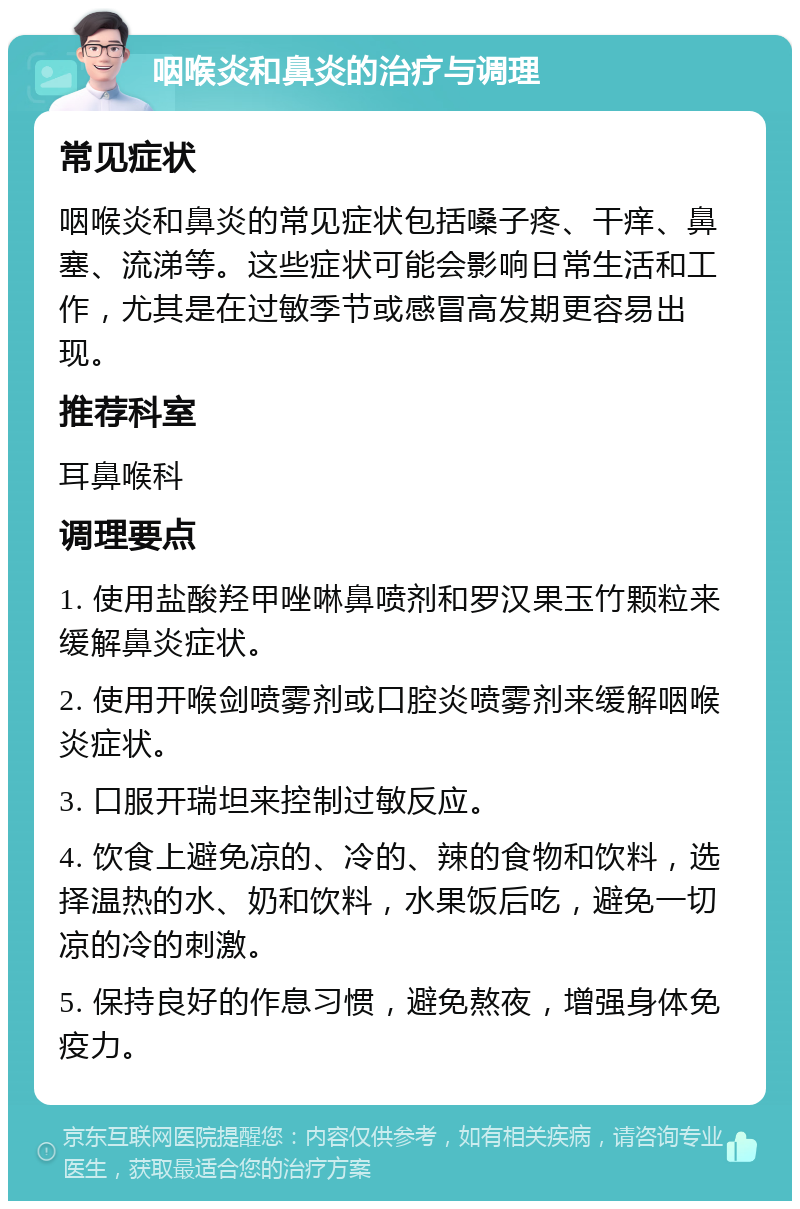 咽喉炎和鼻炎的治疗与调理 常见症状 咽喉炎和鼻炎的常见症状包括嗓子疼、干痒、鼻塞、流涕等。这些症状可能会影响日常生活和工作，尤其是在过敏季节或感冒高发期更容易出现。 推荐科室 耳鼻喉科 调理要点 1. 使用盐酸羟甲唑啉鼻喷剂和罗汉果玉竹颗粒来缓解鼻炎症状。 2. 使用开喉剑喷雾剂或口腔炎喷雾剂来缓解咽喉炎症状。 3. 口服开瑞坦来控制过敏反应。 4. 饮食上避免凉的、冷的、辣的食物和饮料，选择温热的水、奶和饮料，水果饭后吃，避免一切凉的冷的刺激。 5. 保持良好的作息习惯，避免熬夜，增强身体免疫力。