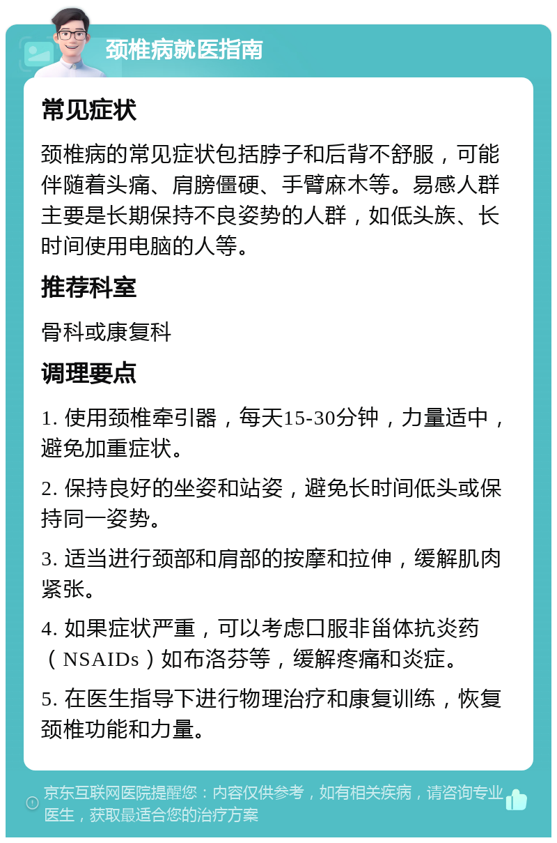 颈椎病就医指南 常见症状 颈椎病的常见症状包括脖子和后背不舒服，可能伴随着头痛、肩膀僵硬、手臂麻木等。易感人群主要是长期保持不良姿势的人群，如低头族、长时间使用电脑的人等。 推荐科室 骨科或康复科 调理要点 1. 使用颈椎牵引器，每天15-30分钟，力量适中，避免加重症状。 2. 保持良好的坐姿和站姿，避免长时间低头或保持同一姿势。 3. 适当进行颈部和肩部的按摩和拉伸，缓解肌肉紧张。 4. 如果症状严重，可以考虑口服非甾体抗炎药（NSAIDs）如布洛芬等，缓解疼痛和炎症。 5. 在医生指导下进行物理治疗和康复训练，恢复颈椎功能和力量。