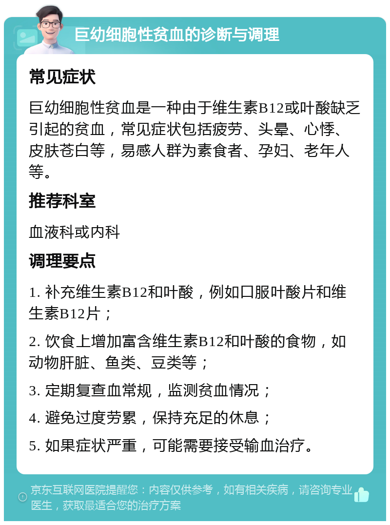 巨幼细胞性贫血的诊断与调理 常见症状 巨幼细胞性贫血是一种由于维生素B12或叶酸缺乏引起的贫血，常见症状包括疲劳、头晕、心悸、皮肤苍白等，易感人群为素食者、孕妇、老年人等。 推荐科室 血液科或内科 调理要点 1. 补充维生素B12和叶酸，例如口服叶酸片和维生素B12片； 2. 饮食上增加富含维生素B12和叶酸的食物，如动物肝脏、鱼类、豆类等； 3. 定期复查血常规，监测贫血情况； 4. 避免过度劳累，保持充足的休息； 5. 如果症状严重，可能需要接受输血治疗。