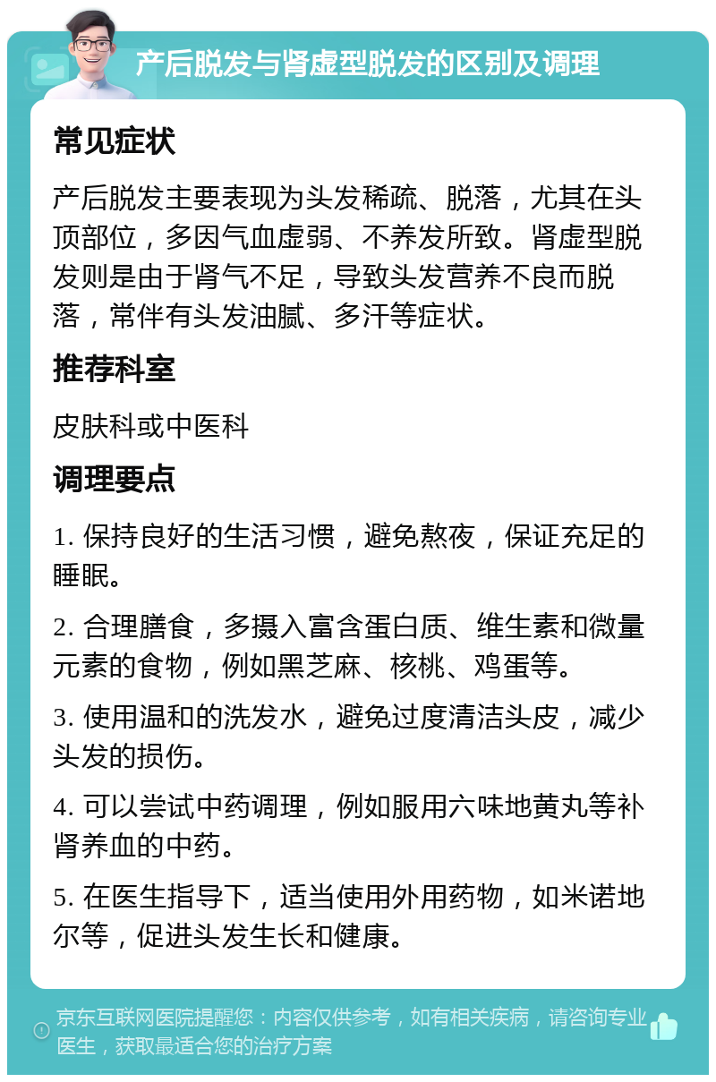 产后脱发与肾虚型脱发的区别及调理 常见症状 产后脱发主要表现为头发稀疏、脱落，尤其在头顶部位，多因气血虚弱、不养发所致。肾虚型脱发则是由于肾气不足，导致头发营养不良而脱落，常伴有头发油腻、多汗等症状。 推荐科室 皮肤科或中医科 调理要点 1. 保持良好的生活习惯，避免熬夜，保证充足的睡眠。 2. 合理膳食，多摄入富含蛋白质、维生素和微量元素的食物，例如黑芝麻、核桃、鸡蛋等。 3. 使用温和的洗发水，避免过度清洁头皮，减少头发的损伤。 4. 可以尝试中药调理，例如服用六味地黄丸等补肾养血的中药。 5. 在医生指导下，适当使用外用药物，如米诺地尔等，促进头发生长和健康。