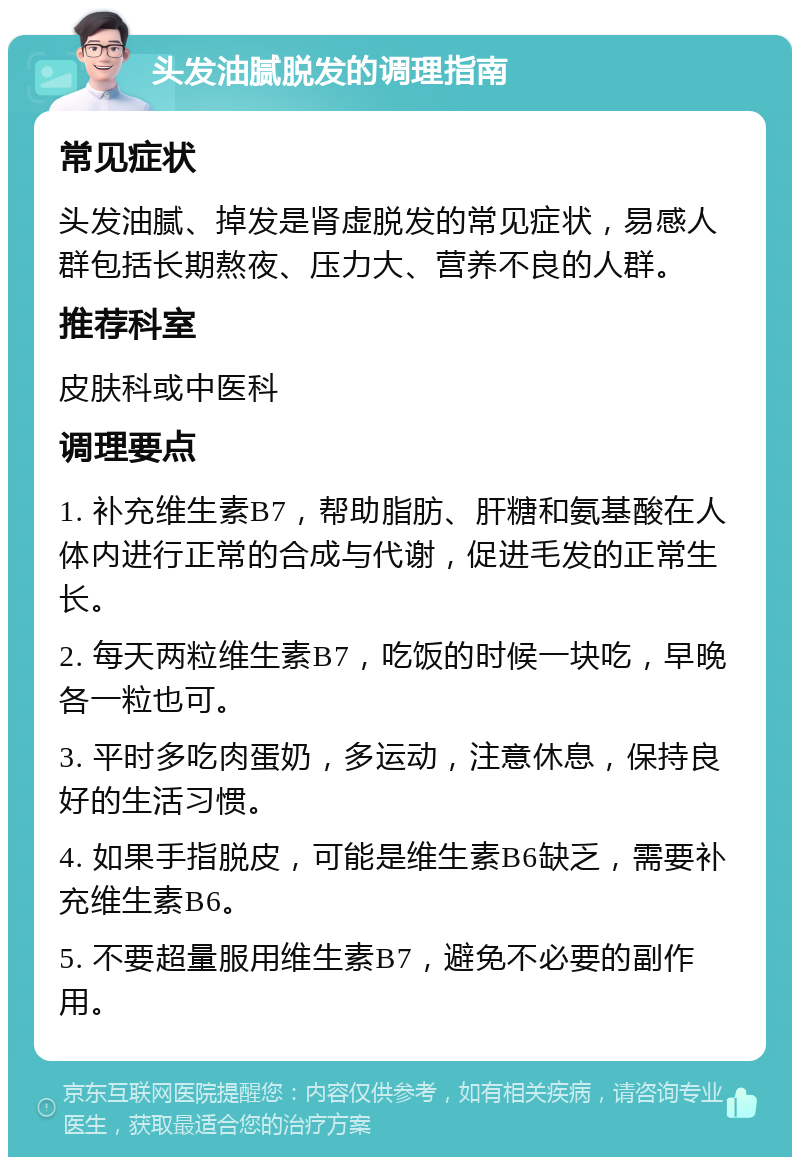 头发油腻脱发的调理指南 常见症状 头发油腻、掉发是肾虚脱发的常见症状，易感人群包括长期熬夜、压力大、营养不良的人群。 推荐科室 皮肤科或中医科 调理要点 1. 补充维生素B7，帮助脂肪、肝糖和氨基酸在人体内进行正常的合成与代谢，促进毛发的正常生长。 2. 每天两粒维生素B7，吃饭的时候一块吃，早晚各一粒也可。 3. 平时多吃肉蛋奶，多运动，注意休息，保持良好的生活习惯。 4. 如果手指脱皮，可能是维生素B6缺乏，需要补充维生素B6。 5. 不要超量服用维生素B7，避免不必要的副作用。