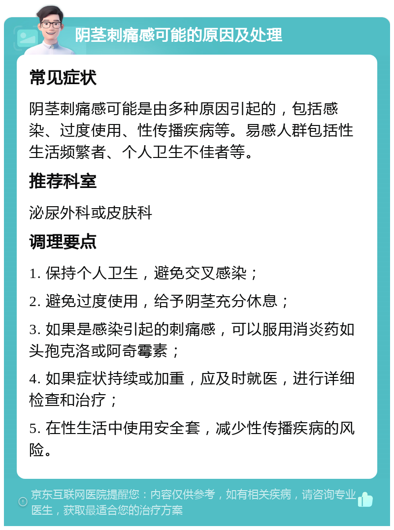 阴茎刺痛感可能的原因及处理 常见症状 阴茎刺痛感可能是由多种原因引起的，包括感染、过度使用、性传播疾病等。易感人群包括性生活频繁者、个人卫生不佳者等。 推荐科室 泌尿外科或皮肤科 调理要点 1. 保持个人卫生，避免交叉感染； 2. 避免过度使用，给予阴茎充分休息； 3. 如果是感染引起的刺痛感，可以服用消炎药如头孢克洛或阿奇霉素； 4. 如果症状持续或加重，应及时就医，进行详细检查和治疗； 5. 在性生活中使用安全套，减少性传播疾病的风险。