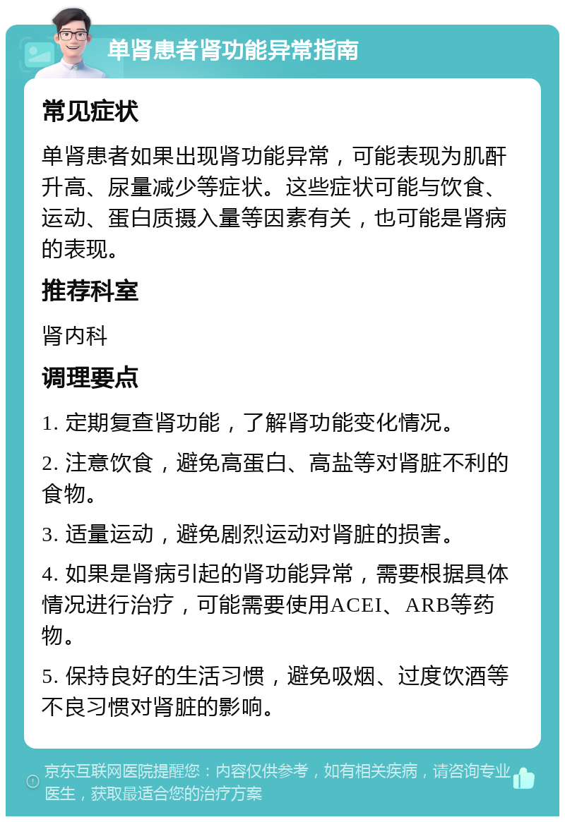 单肾患者肾功能异常指南 常见症状 单肾患者如果出现肾功能异常，可能表现为肌酐升高、尿量减少等症状。这些症状可能与饮食、运动、蛋白质摄入量等因素有关，也可能是肾病的表现。 推荐科室 肾内科 调理要点 1. 定期复查肾功能，了解肾功能变化情况。 2. 注意饮食，避免高蛋白、高盐等对肾脏不利的食物。 3. 适量运动，避免剧烈运动对肾脏的损害。 4. 如果是肾病引起的肾功能异常，需要根据具体情况进行治疗，可能需要使用ACEI、ARB等药物。 5. 保持良好的生活习惯，避免吸烟、过度饮酒等不良习惯对肾脏的影响。