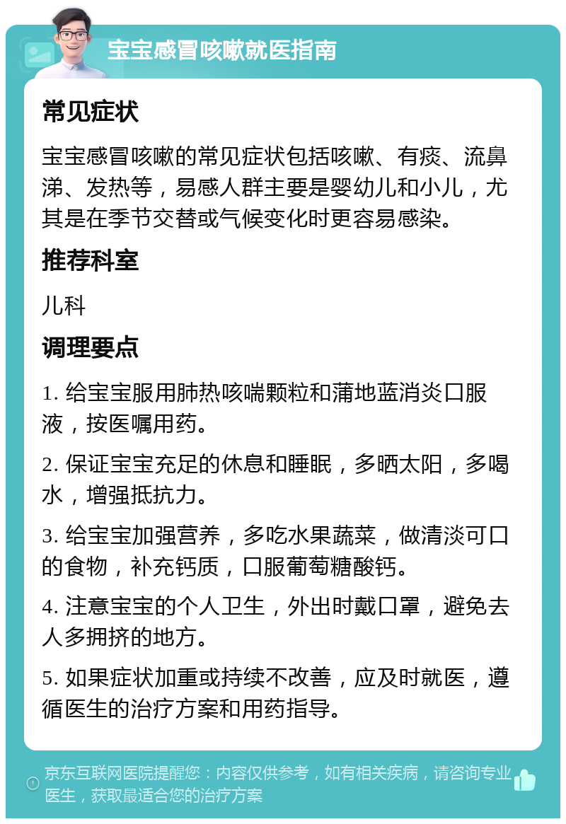 宝宝感冒咳嗽就医指南 常见症状 宝宝感冒咳嗽的常见症状包括咳嗽、有痰、流鼻涕、发热等，易感人群主要是婴幼儿和小儿，尤其是在季节交替或气候变化时更容易感染。 推荐科室 儿科 调理要点 1. 给宝宝服用肺热咳喘颗粒和蒲地蓝消炎口服液，按医嘱用药。 2. 保证宝宝充足的休息和睡眠，多晒太阳，多喝水，增强抵抗力。 3. 给宝宝加强营养，多吃水果蔬菜，做清淡可口的食物，补充钙质，口服葡萄糖酸钙。 4. 注意宝宝的个人卫生，外出时戴口罩，避免去人多拥挤的地方。 5. 如果症状加重或持续不改善，应及时就医，遵循医生的治疗方案和用药指导。