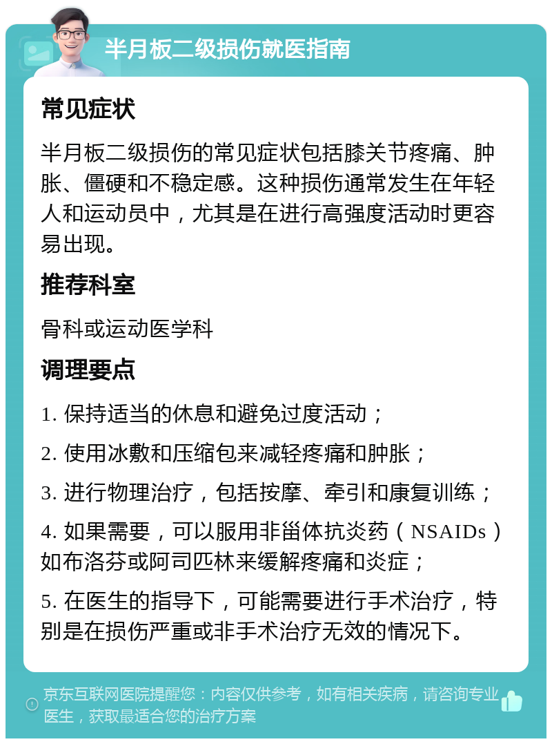 半月板二级损伤就医指南 常见症状 半月板二级损伤的常见症状包括膝关节疼痛、肿胀、僵硬和不稳定感。这种损伤通常发生在年轻人和运动员中，尤其是在进行高强度活动时更容易出现。 推荐科室 骨科或运动医学科 调理要点 1. 保持适当的休息和避免过度活动； 2. 使用冰敷和压缩包来减轻疼痛和肿胀； 3. 进行物理治疗，包括按摩、牵引和康复训练； 4. 如果需要，可以服用非甾体抗炎药（NSAIDs）如布洛芬或阿司匹林来缓解疼痛和炎症； 5. 在医生的指导下，可能需要进行手术治疗，特别是在损伤严重或非手术治疗无效的情况下。