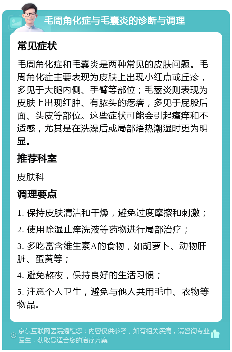 毛周角化症与毛囊炎的诊断与调理 常见症状 毛周角化症和毛囊炎是两种常见的皮肤问题。毛周角化症主要表现为皮肤上出现小红点或丘疹，多见于大腿内侧、手臂等部位；毛囊炎则表现为皮肤上出现红肿、有脓头的疙瘩，多见于屁股后面、头皮等部位。这些症状可能会引起瘙痒和不适感，尤其是在洗澡后或局部焐热潮湿时更为明显。 推荐科室 皮肤科 调理要点 1. 保持皮肤清洁和干燥，避免过度摩擦和刺激； 2. 使用除湿止痒洗液等药物进行局部治疗； 3. 多吃富含维生素A的食物，如胡萝卜、动物肝脏、蛋黄等； 4. 避免熬夜，保持良好的生活习惯； 5. 注意个人卫生，避免与他人共用毛巾、衣物等物品。