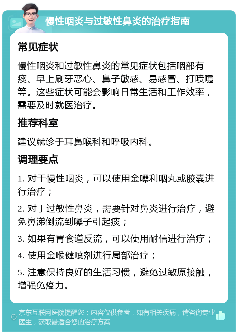 慢性咽炎与过敏性鼻炎的治疗指南 常见症状 慢性咽炎和过敏性鼻炎的常见症状包括咽部有痰、早上刷牙恶心、鼻子敏感、易感冒、打喷嚏等。这些症状可能会影响日常生活和工作效率，需要及时就医治疗。 推荐科室 建议就诊于耳鼻喉科和呼吸内科。 调理要点 1. 对于慢性咽炎，可以使用金嗓利咽丸或胶囊进行治疗； 2. 对于过敏性鼻炎，需要针对鼻炎进行治疗，避免鼻涕倒流到嗓子引起痰； 3. 如果有胃食道反流，可以使用耐信进行治疗； 4. 使用金喉健喷剂进行局部治疗； 5. 注意保持良好的生活习惯，避免过敏原接触，增强免疫力。