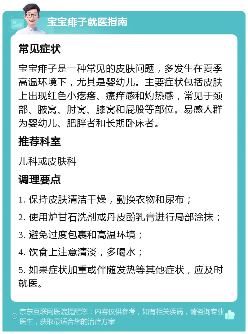 宝宝痱子就医指南 常见症状 宝宝痱子是一种常见的皮肤问题，多发生在夏季高温环境下，尤其是婴幼儿。主要症状包括皮肤上出现红色小疙瘩、瘙痒感和灼热感，常见于颈部、腋窝、肘窝、膝窝和屁股等部位。易感人群为婴幼儿、肥胖者和长期卧床者。 推荐科室 儿科或皮肤科 调理要点 1. 保持皮肤清洁干燥，勤换衣物和尿布； 2. 使用炉甘石洗剂或丹皮酚乳膏进行局部涂抹； 3. 避免过度包裹和高温环境； 4. 饮食上注意清淡，多喝水； 5. 如果症状加重或伴随发热等其他症状，应及时就医。