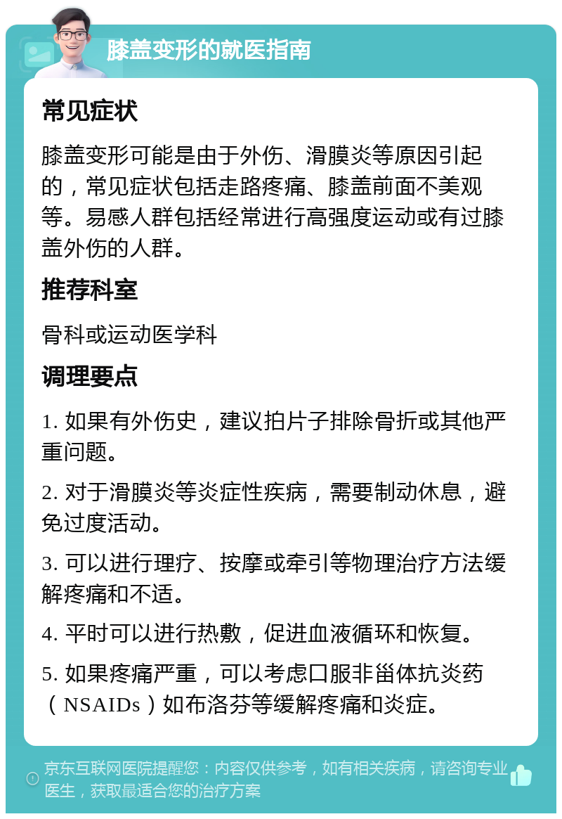 膝盖变形的就医指南 常见症状 膝盖变形可能是由于外伤、滑膜炎等原因引起的，常见症状包括走路疼痛、膝盖前面不美观等。易感人群包括经常进行高强度运动或有过膝盖外伤的人群。 推荐科室 骨科或运动医学科 调理要点 1. 如果有外伤史，建议拍片子排除骨折或其他严重问题。 2. 对于滑膜炎等炎症性疾病，需要制动休息，避免过度活动。 3. 可以进行理疗、按摩或牵引等物理治疗方法缓解疼痛和不适。 4. 平时可以进行热敷，促进血液循环和恢复。 5. 如果疼痛严重，可以考虑口服非甾体抗炎药（NSAIDs）如布洛芬等缓解疼痛和炎症。