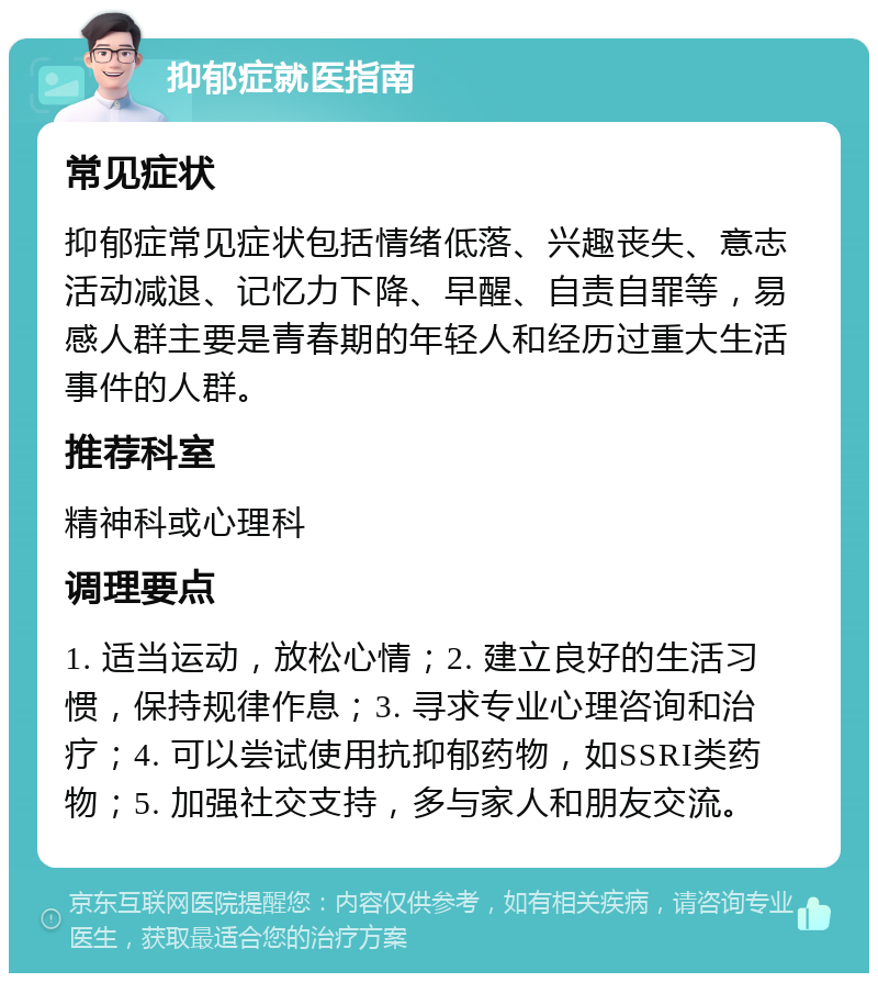 抑郁症就医指南 常见症状 抑郁症常见症状包括情绪低落、兴趣丧失、意志活动减退、记忆力下降、早醒、自责自罪等，易感人群主要是青春期的年轻人和经历过重大生活事件的人群。 推荐科室 精神科或心理科 调理要点 1. 适当运动，放松心情；2. 建立良好的生活习惯，保持规律作息；3. 寻求专业心理咨询和治疗；4. 可以尝试使用抗抑郁药物，如SSRI类药物；5. 加强社交支持，多与家人和朋友交流。