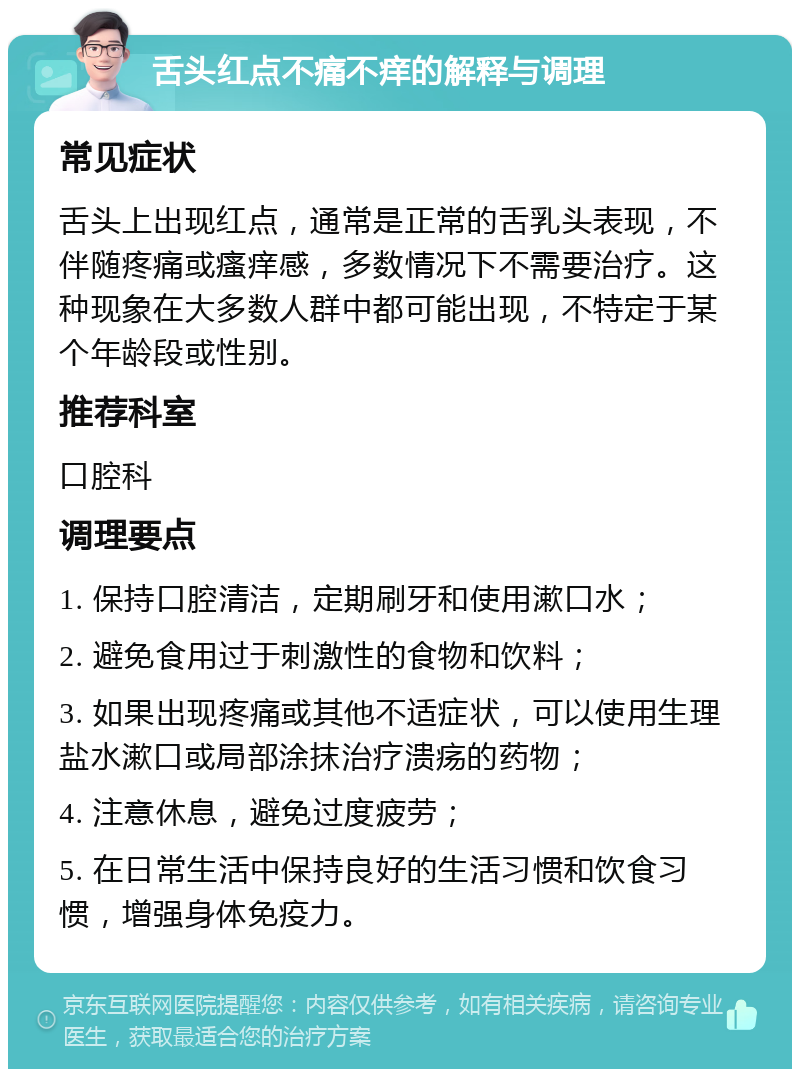 舌头红点不痛不痒的解释与调理 常见症状 舌头上出现红点，通常是正常的舌乳头表现，不伴随疼痛或瘙痒感，多数情况下不需要治疗。这种现象在大多数人群中都可能出现，不特定于某个年龄段或性别。 推荐科室 口腔科 调理要点 1. 保持口腔清洁，定期刷牙和使用漱口水； 2. 避免食用过于刺激性的食物和饮料； 3. 如果出现疼痛或其他不适症状，可以使用生理盐水漱口或局部涂抹治疗溃疡的药物； 4. 注意休息，避免过度疲劳； 5. 在日常生活中保持良好的生活习惯和饮食习惯，增强身体免疫力。