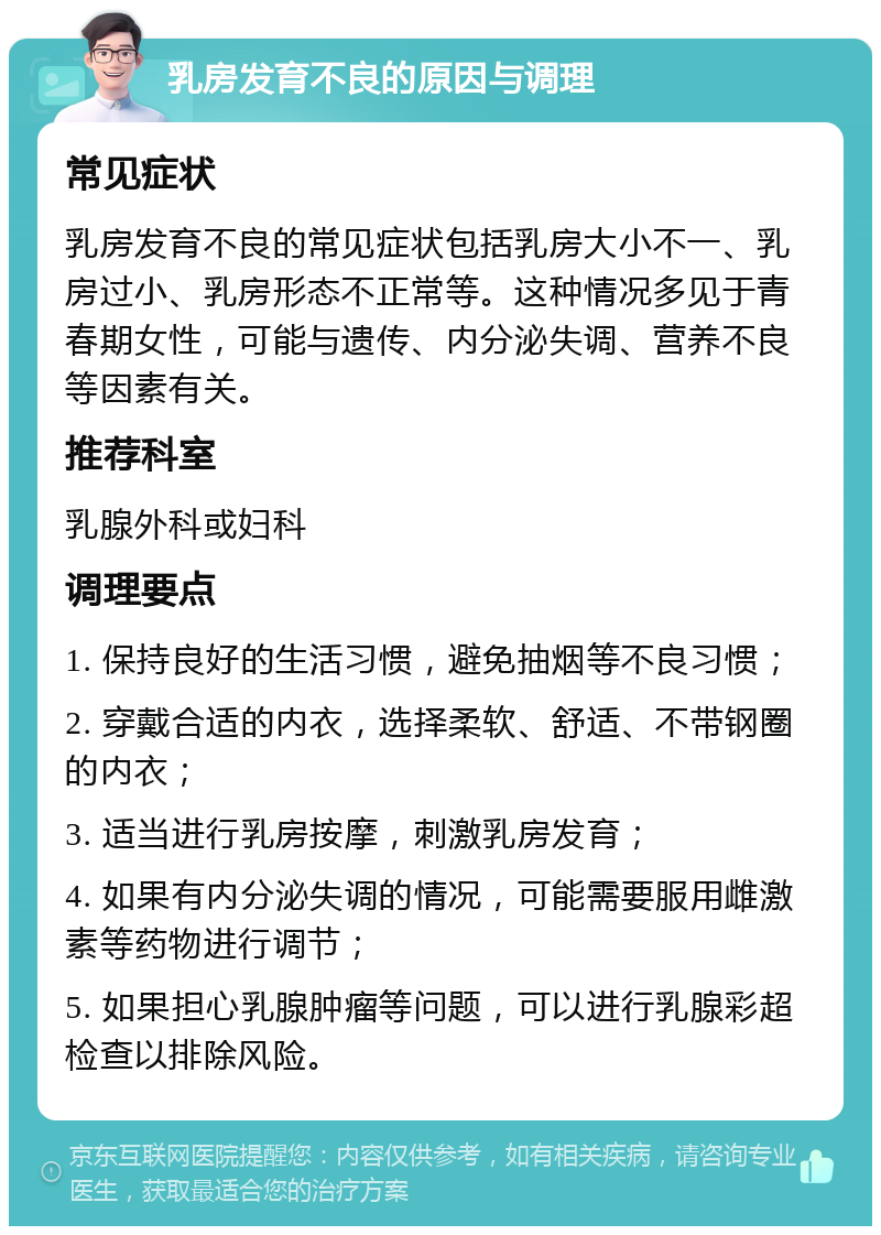 乳房发育不良的原因与调理 常见症状 乳房发育不良的常见症状包括乳房大小不一、乳房过小、乳房形态不正常等。这种情况多见于青春期女性，可能与遗传、内分泌失调、营养不良等因素有关。 推荐科室 乳腺外科或妇科 调理要点 1. 保持良好的生活习惯，避免抽烟等不良习惯； 2. 穿戴合适的内衣，选择柔软、舒适、不带钢圈的内衣； 3. 适当进行乳房按摩，刺激乳房发育； 4. 如果有内分泌失调的情况，可能需要服用雌激素等药物进行调节； 5. 如果担心乳腺肿瘤等问题，可以进行乳腺彩超检查以排除风险。