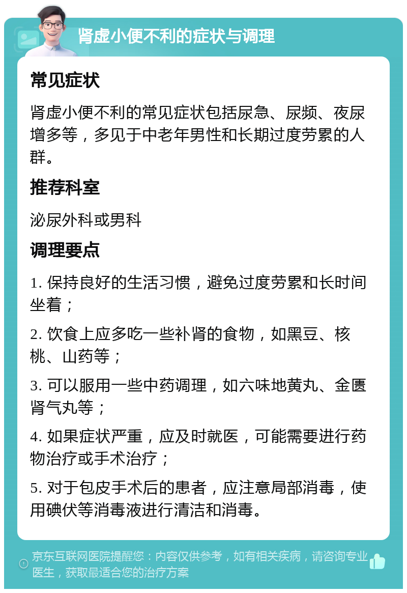 肾虚小便不利的症状与调理 常见症状 肾虚小便不利的常见症状包括尿急、尿频、夜尿增多等，多见于中老年男性和长期过度劳累的人群。 推荐科室 泌尿外科或男科 调理要点 1. 保持良好的生活习惯，避免过度劳累和长时间坐着； 2. 饮食上应多吃一些补肾的食物，如黑豆、核桃、山药等； 3. 可以服用一些中药调理，如六味地黄丸、金匮肾气丸等； 4. 如果症状严重，应及时就医，可能需要进行药物治疗或手术治疗； 5. 对于包皮手术后的患者，应注意局部消毒，使用碘伏等消毒液进行清洁和消毒。